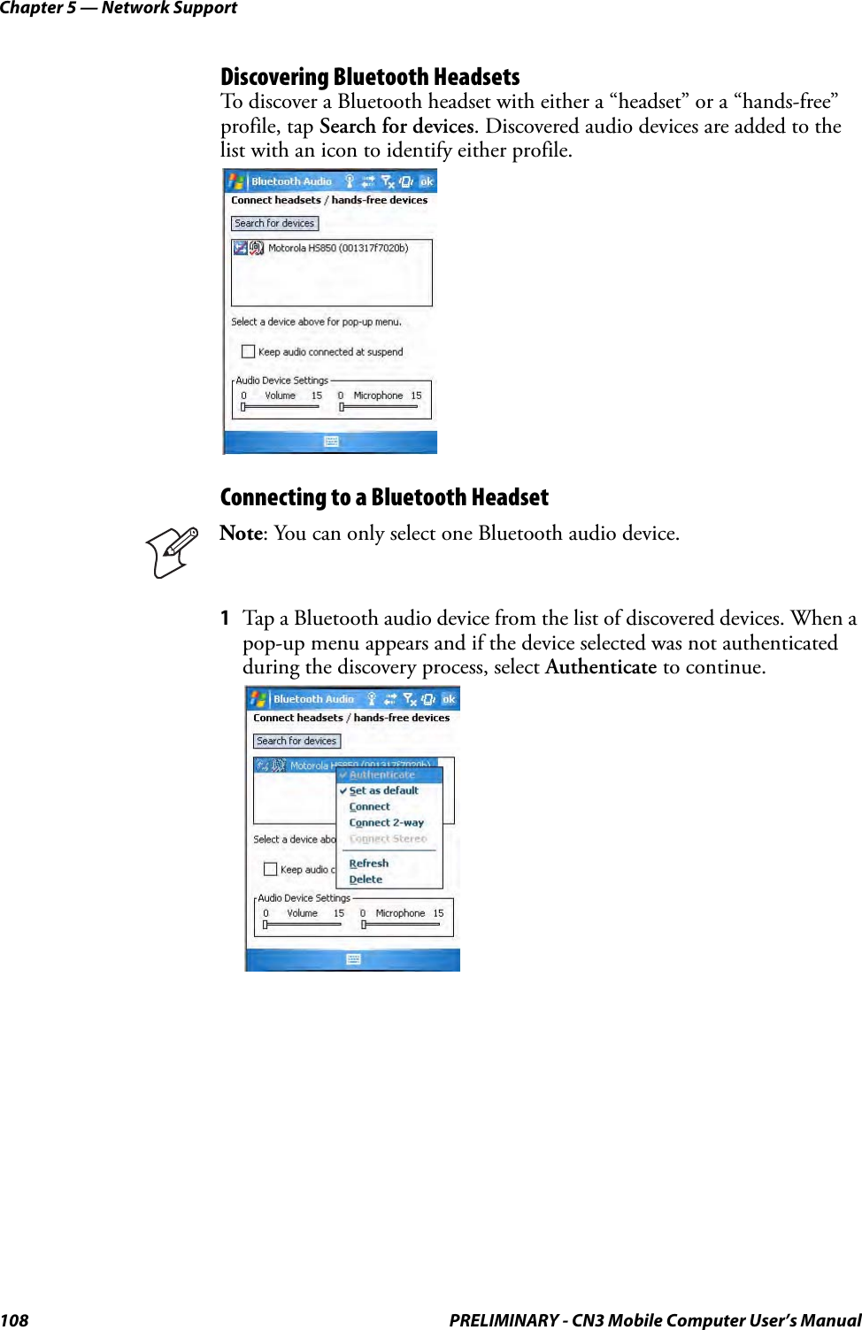 Chapter 5 — Network Support108 PRELIMINARY - CN3 Mobile Computer User’s ManualDiscovering Bluetooth HeadsetsTo discover a Bluetooth headset with either a “headset” or a “hands-free” profile, tap Search for devices. Discovered audio devices are added to the list with an icon to identify either profile.Connecting to a Bluetooth Headset1Tap a Bluetooth audio device from the list of discovered devices. When a pop-up menu appears and if the device selected was not authenticated during the discovery process, select Authenticate to continue.Note: You can only select one Bluetooth audio device.