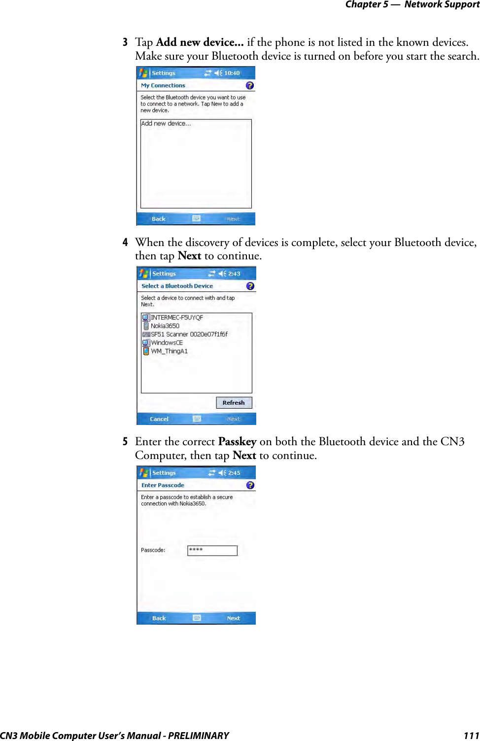 Chapter 5 —  Network SupportCN3 Mobile Computer User’s Manual - PRELIMINARY 1113Tap Add new device... if the phone is not listed in the known devices. Make sure your Bluetooth device is turned on before you start the search.4When the discovery of devices is complete, select your Bluetooth device, then tap Next to continue.5Enter the correct Passkey on both the Bluetooth device and the CN3 Computer, then tap Next to continue.