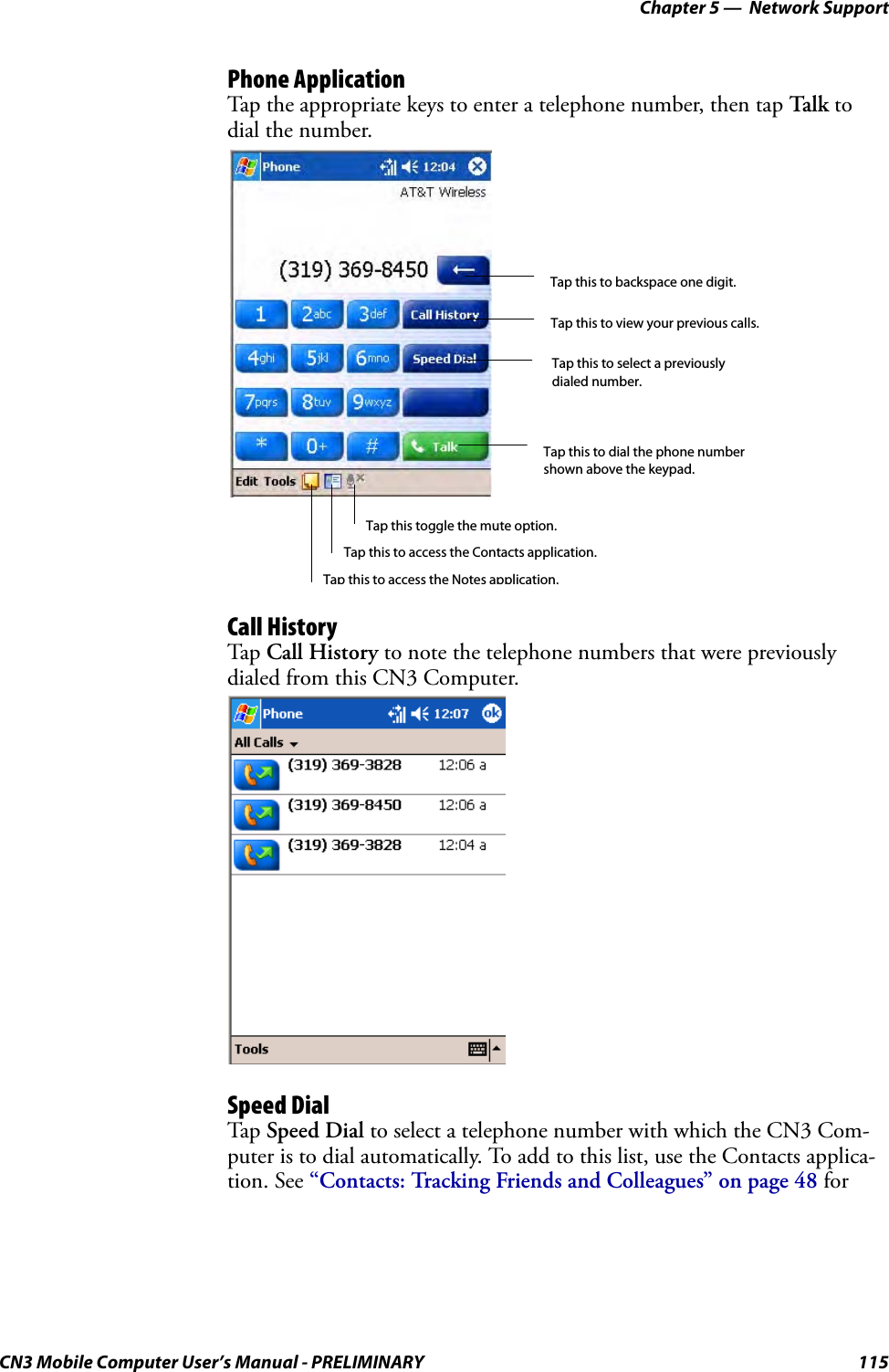 Chapter 5 —  Network SupportCN3 Mobile Computer User’s Manual - PRELIMINARY 115Phone ApplicationTap the appropriate keys to enter a telephone number, then tap Talk to dial the number.Call HistoryTap Call History to note the telephone numbers that were previously dialed from this CN3 Computer.Speed DialTap Speed Dial to select a telephone number with which the CN3 Com-puter is to dial automatically. To add to this list, use the Contacts applica-tion. See “Contacts: Tracking Friends and Colleagues” on page 48 for Tap this to dial the phone number shown above the keypad.Tap this to backspace one digit.Tap this to select a previously dialed number.Tap this to view your previous calls.Tap this to access the Contacts application.Tap this toggle the mute option.Tap this to access the Notes application.