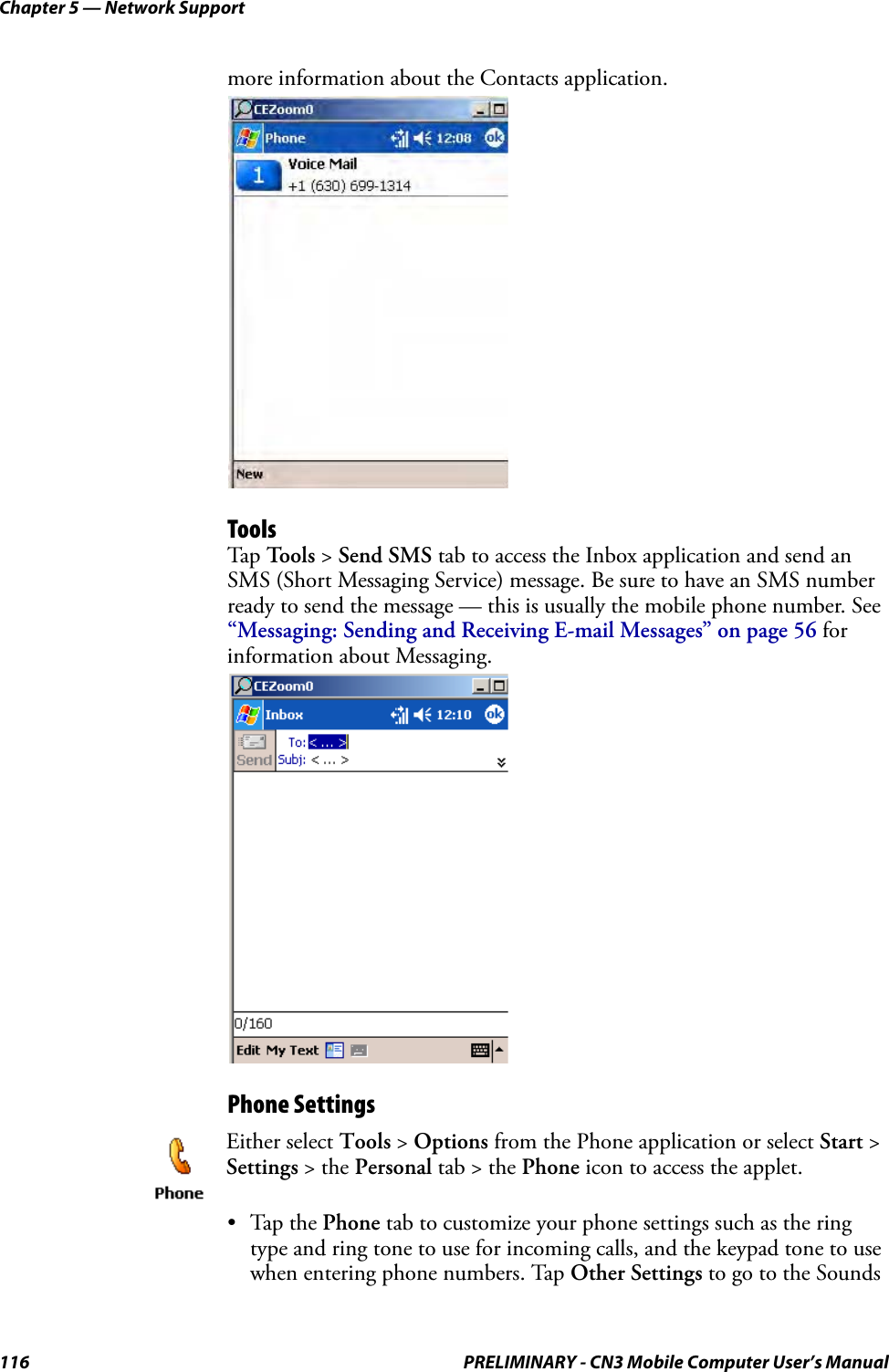 Chapter 5 — Network Support116 PRELIMINARY - CN3 Mobile Computer User’s Manualmore information about the Contacts application.ToolsTap Tools &gt; Send SMS tab to access the Inbox application and send an SMS (Short Messaging Service) message. Be sure to have an SMS number ready to send the message — this is usually the mobile phone number. See “Messaging: Sending and Receiving E-mail Messages” on page 56 for information about Messaging.Phone Settings•Tap the Phone tab to customize your phone settings such as the ring type and ring tone to use for incoming calls, and the keypad tone to use when entering phone numbers. Tap Other Settings to go to the Sounds Either select Tools &gt; Options from the Phone application or select Start &gt; Settings &gt; the Personal tab &gt; the Phone icon to access the applet. 