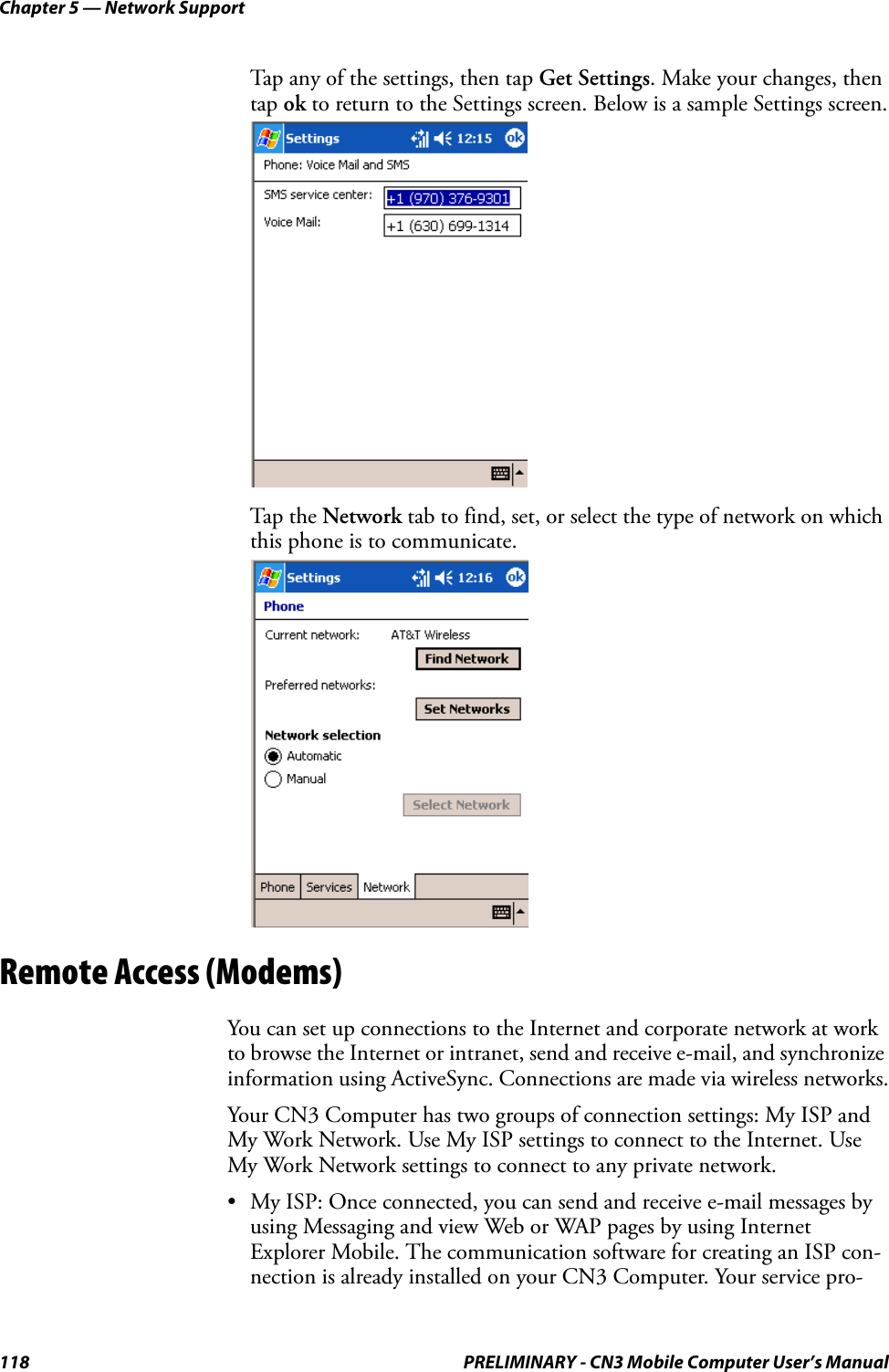 Chapter 5 — Network Support118 PRELIMINARY - CN3 Mobile Computer User’s ManualTap any of the settings, then tap Get Settings. Make your changes, then tap ok to return to the Settings screen. Below is a sample Settings screen. Tap the Network tab to find, set, or select the type of network on which this phone is to communicate.Remote Access (Modems)You can set up connections to the Internet and corporate network at work to browse the Internet or intranet, send and receive e-mail, and synchronize information using ActiveSync. Connections are made via wireless networks.Your CN3 Computer has two groups of connection settings: My ISP and My Work Network. Use My ISP settings to connect to the Internet. Use My Work Network settings to connect to any private network.• My ISP: Once connected, you can send and receive e-mail messages by using Messaging and view Web or WAP pages by using Internet Explorer Mobile. The communication software for creating an ISP con-nection is already installed on your CN3 Computer. Your service pro-