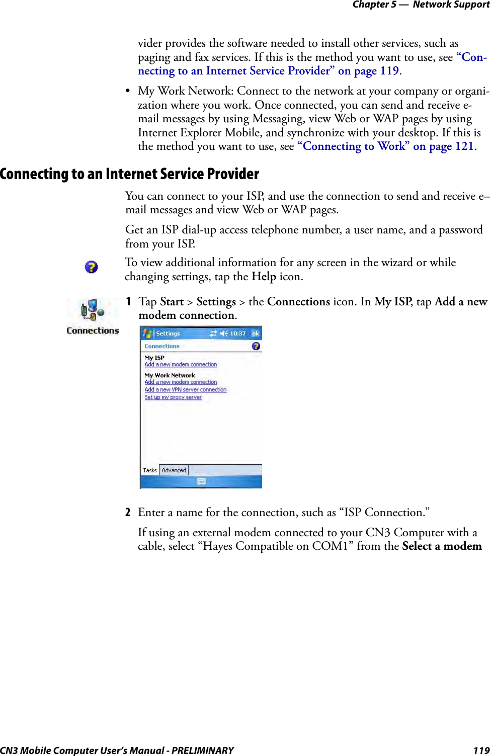 Chapter 5 —  Network SupportCN3 Mobile Computer User’s Manual - PRELIMINARY 119vider provides the software needed to install other services, such as paging and fax services. If this is the method you want to use, see “Con-necting to an Internet Service Provider” on page 119.• My Work Network: Connect to the network at your company or organi-zation where you work. Once connected, you can send and receive e-mail messages by using Messaging, view Web or WAP pages by using Internet Explorer Mobile, and synchronize with your desktop. If this is the method you want to use, see “Connecting to Work” on page 121.Connecting to an Internet Service ProviderYou can connect to your ISP, and use the connection to send and receive e–mail messages and view Web or WAP pages.Get an ISP dial-up access telephone number, a user name, and a password from your ISP.2Enter a name for the connection, such as “ISP Connection.” If using an external modem connected to your CN3 Computer with a cable, select “Hayes Compatible on COM1” from the Select a modem To view additional information for any screen in the wizard or while changing settings, tap the Help icon.1Tap Start &gt; Settings &gt; the Connections icon. In My ISP, tap Add a new modem connection.