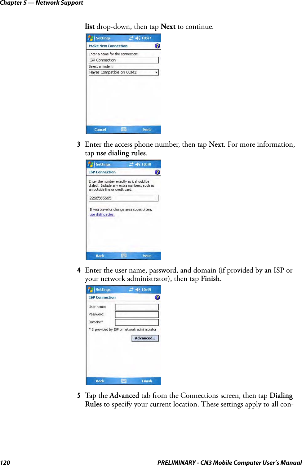 Chapter 5 — Network Support120 PRELIMINARY - CN3 Mobile Computer User’s Manuallist drop-down, then tap Next to continue.3Enter the access phone number, then tap Next. For more information, tap use dialing rules.4Enter the user name, password, and domain (if provided by an ISP or your network administrator), then tap Finish.5Tap the Advanced tab from the Connections screen, then tap Dialing Rules to specify your current location. These settings apply to all con-