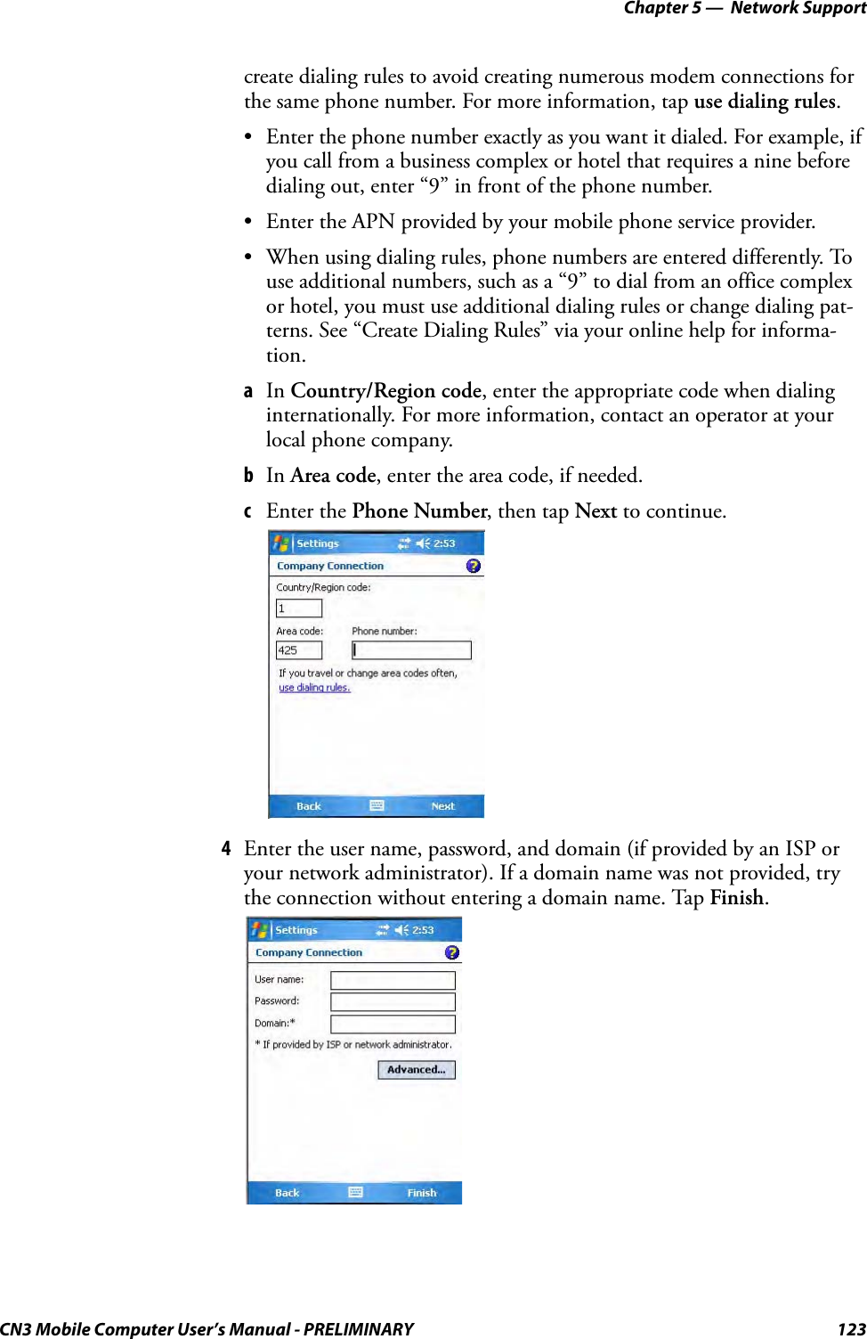Chapter 5 —  Network SupportCN3 Mobile Computer User’s Manual - PRELIMINARY 123create dialing rules to avoid creating numerous modem connections for the same phone number. For more information, tap use dialing rules.• Enter the phone number exactly as you want it dialed. For example, if you call from a business complex or hotel that requires a nine before dialing out, enter “9” in front of the phone number.• Enter the APN provided by your mobile phone service provider.• When using dialing rules, phone numbers are entered differently. To use additional numbers, such as a “9” to dial from an office complex or hotel, you must use additional dialing rules or change dialing pat-terns. See “Create Dialing Rules” via your online help for informa-tion.aIn Country/Region code, enter the appropriate code when dialing internationally. For more information, contact an operator at your local phone company.bIn Area code, enter the area code, if needed.cEnter the Phone Number, then tap Next to continue.4Enter the user name, password, and domain (if provided by an ISP or your network administrator). If a domain name was not provided, try the connection without entering a domain name. Tap Finish.