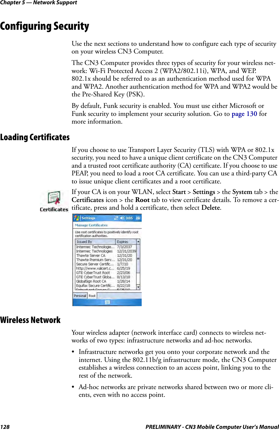 Chapter 5 — Network Support128 PRELIMINARY - CN3 Mobile Computer User’s ManualConfiguring SecurityUse the next sections to understand how to configure each type of security on your wireless CN3 Computer.The CN3 Computer provides three types of security for your wireless net-work: Wi-Fi Protected Access 2 (WPA2/802.11i), WPA, and WEP.   802.1x should be referred to as an authentication method used for WPA and WPA2. Another authentication method for WPA and WPA2 would be the Pre-Shared Key (PSK).By default, Funk security is enabled. You must use either Microsoft or Funk security to implement your security solution. Go to page 130 for more information.Loading CertificatesIf you choose to use Transport Layer Security (TLS) with WPA or 802.1x security, you need to have a unique client certificate on the CN3 Computer and a trusted root certificate authority (CA) certificate. If you choose to use PEAP, you need to load a root CA certificate. You can use a third-party CA to issue unique client certificates and a root certificate.Wireless NetworkYour wireless adapter (network interface card) connects to wireless net-works of two types: infrastructure networks and ad-hoc networks.• Infrastructure networks get you onto your corporate network and the internet. Using the 802.11b/g infrastructure mode, the CN3 Computer establishes a wireless connection to an access point, linking you to the rest of the network.• Ad-hoc networks are private networks shared between two or more cli-ents, even with no access point.If your CA is on your WLAN, select Start &gt; Settings &gt; the System tab &gt; the Certificates icon &gt; the Root tab to view certificate details. To remove a cer-tificate, press and hold a certificate, then select Delete.