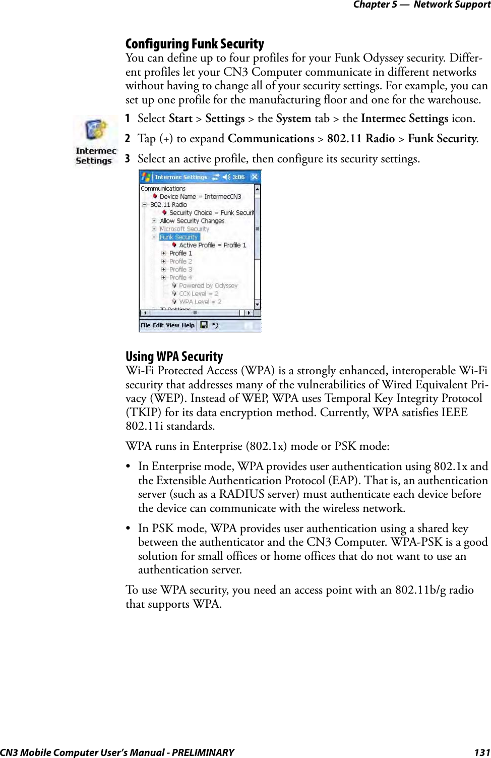 Chapter 5 —  Network SupportCN3 Mobile Computer User’s Manual - PRELIMINARY 131Configuring Funk SecurityYou can define up to four profiles for your Funk Odyssey security. Differ-ent profiles let your CN3 Computer communicate in different networks without having to change all of your security settings. For example, you can set up one profile for the manufacturing floor and one for the warehouse.Using WPA SecurityWi-Fi Protected Access (WPA) is a strongly enhanced, interoperable Wi-Fi security that addresses many of the vulnerabilities of Wired Equivalent Pri-vacy (WEP). Instead of WEP, WPA uses Temporal Key Integrity Protocol (TKIP) for its data encryption method. Currently, WPA satisfies IEEE 802.11i standards.WPA runs in Enterprise (802.1x) mode or PSK mode:• In Enterprise mode, WPA provides user authentication using 802.1x and the Extensible Authentication Protocol (EAP). That is, an authentication server (such as a RADIUS server) must authenticate each device before the device can communicate with the wireless network.• In PSK mode, WPA provides user authentication using a shared key between the authenticator and the CN3 Computer. WPA-PSK is a good solution for small offices or home offices that do not want to use an authentication server.To use WPA security, you need an access point with an 802.11b/g radio that supports WPA.1Select Start &gt; Settings &gt; the System tab &gt; the Intermec Settings icon.2Tap (+) to expand Communications &gt; 802.11 Radio &gt; Funk Security.3Select an active profile, then configure its security settings.