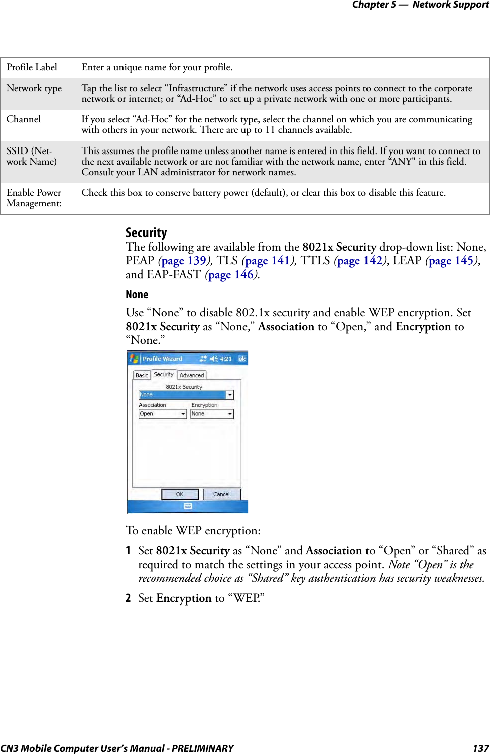 Chapter 5 —  Network SupportCN3 Mobile Computer User’s Manual - PRELIMINARY 137SecurityThe following are available from the 8021x Security drop-down list: None, PEAP (page 139), TLS (page 141), TTLS (page 142), LEAP (page 145), and EAP-FAST (page 146).NoneUse “None” to disable 802.1x security and enable WEP encryption. Set 8021x Security as “None,” Association to “Open,” and Encryption to “None.”To enable WEP encryption:1Set 8021x Security as “None” and Association to “Open” or “Shared” as required to match the settings in your access point. Note “Open” is the recommended choice as “Shared” key authentication has security weaknesses.2Set Encryption to “WEP.”Profile Label Enter a unique name for your profile.Network type Tap the list to select “Infrastructure” if the network uses access points to connect to the corporate network or internet; or “Ad-Hoc” to set up a private network with one or more participants.Channel If you select “Ad-Hoc” for the network type, select the channel on which you are communicating with others in your network. There are up to 11 channels available.SSID (Net-work Name)This assumes the profile name unless another name is entered in this field. If you want to connect to the next available network or are not familiar with the network name, enter “ANY&quot; in this field. Consult your LAN administrator for network names.Enable Power Management:Check this box to conserve battery power (default), or clear this box to disable this feature.