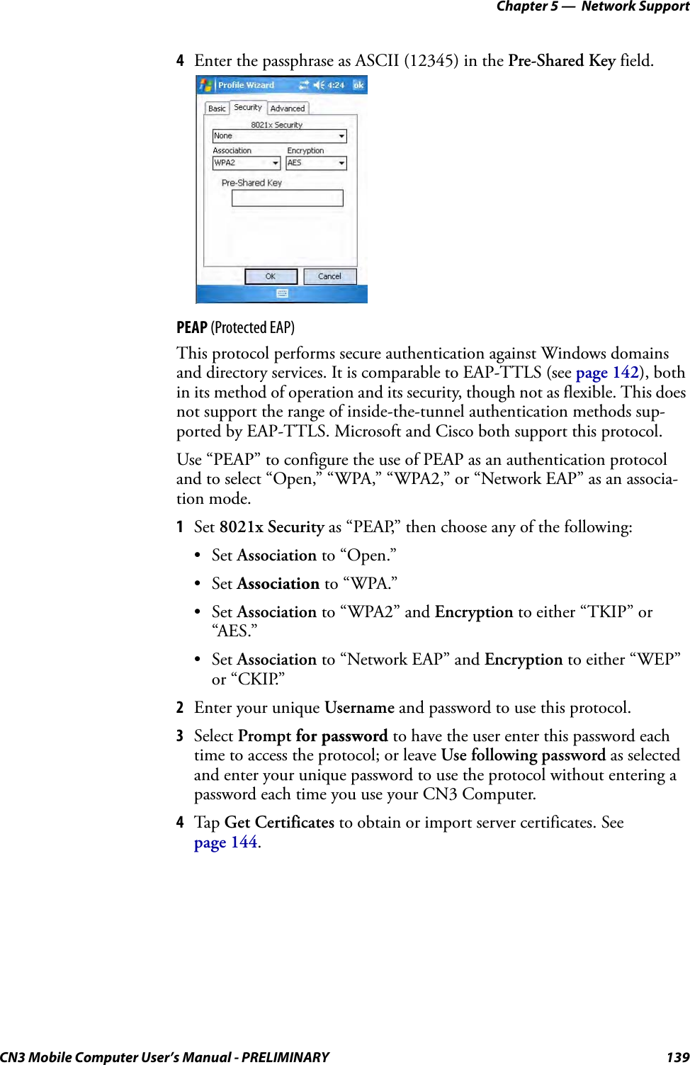 Chapter 5 —  Network SupportCN3 Mobile Computer User’s Manual - PRELIMINARY 1394Enter the passphrase as ASCII (12345) in the Pre-Shared Key field.PEAP (Protected EAP)This protocol performs secure authentication against Windows domains and directory services. It is comparable to EAP-TTLS (see page 142), both in its method of operation and its security, though not as flexible. This does not support the range of inside-the-tunnel authentication methods sup-ported by EAP-TTLS. Microsoft and Cisco both support this protocol.Use “PEAP” to configure the use of PEAP as an authentication protocol and to select “Open,” “WPA,” “WPA2,” or “Network EAP” as an associa-tion mode.1Set 8021x Security as “PEAP,” then choose any of the following:•Set Association to “Open.”•Set Association to “WPA.”•Set Association to “WPA2” and Encryption to either “TKIP” or “AES.”•Set Association to “Network EAP” and Encryption to either “WEP” or “CKIP.”2Enter your unique Username and password to use this protocol.3Select Prompt for password to have the user enter this password each time to access the protocol; or leave Use following password as selected and enter your unique password to use the protocol without entering a password each time you use your CN3 Computer.4Tap Get Certificates to obtain or import server certificates. See page 144.