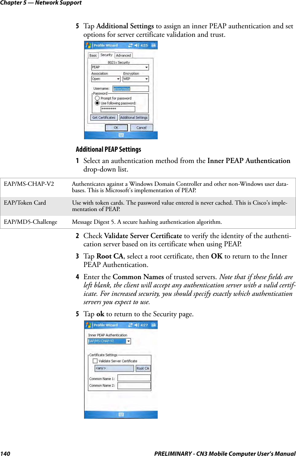 Chapter 5 — Network Support140 PRELIMINARY - CN3 Mobile Computer User’s Manual5Tap Additional Settings to assign an inner PEAP authentication and set options for server certificate validation and trust.Additional PEAP Settings1Select an authentication method from the Inner PEAP Authentication drop-down list.2Check Validate Server Certificate to verify the identity of the authenti-cation server based on its certificate when using PEAP.3Tap Root CA, select a root certificate, then OK to return to the Inner PEAP Authentication.4Enter the Common Names of trusted servers. Note that if these fields are left blank, the client will accept any authentication server with a valid certif-icate. For increased security, you should specify exactly which authentication servers you expect to use.5Tap ok to return to the Security page.EAP/MS-CHAP-V2 Authenticates against a Windows Domain Controller and other non-Windows user data-bases. This is Microsoft&apos;s implementation of PEAP.EAP/Token Card Use with token cards. The password value entered is never cached. This is Cisco&apos;s imple-mentation of PEAP.EAP/MD5-Challenge Message Digest 5. A secure hashing authentication algorithm.