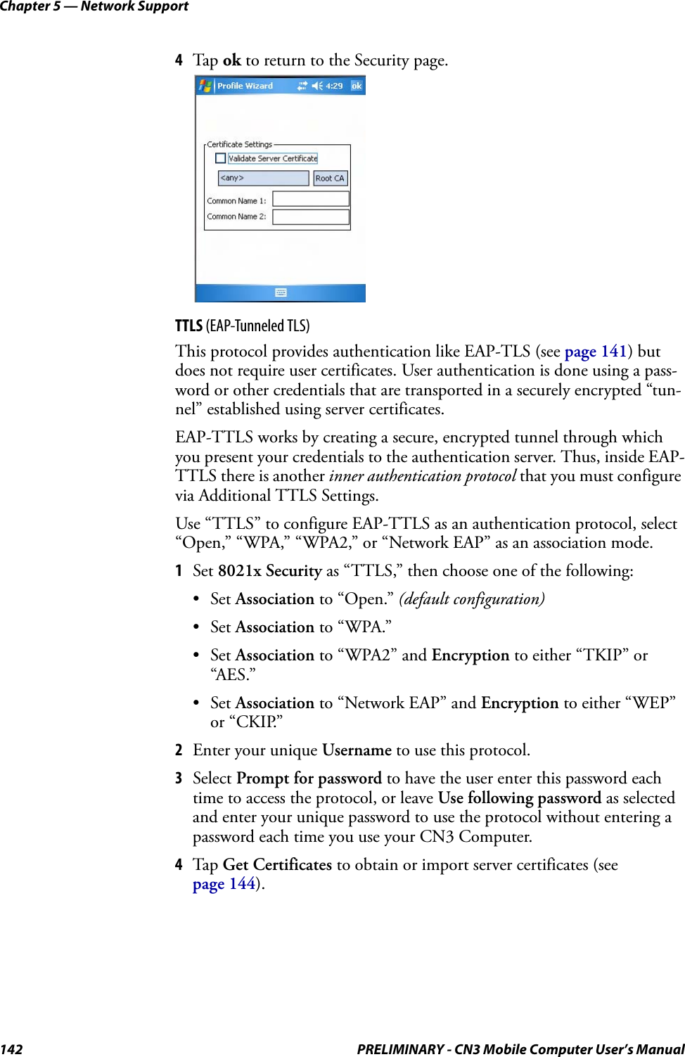 Chapter 5 — Network Support142 PRELIMINARY - CN3 Mobile Computer User’s Manual4Tap ok to return to the Security page.TTLS (EAP-Tunneled TLS)This protocol provides authentication like EAP-TLS (see page 141) but does not require user certificates. User authentication is done using a pass-word or other credentials that are transported in a securely encrypted “tun-nel” established using server certificates.EAP-TTLS works by creating a secure, encrypted tunnel through which you present your credentials to the authentication server. Thus, inside EAP-TTLS there is another inner authentication protocol that you must configure via Additional TTLS Settings.Use “TTLS” to configure EAP-TTLS as an authentication protocol, select “Open,” “WPA,” “WPA2,” or “Network EAP” as an association mode.1Set 8021x Security as “TTLS,” then choose one of the following:•Set Association to “Open.” (default configuration)•Set Association to “WPA.”•Set Association to “WPA2” and Encryption to either “TKIP” or “AES.”•Set Association to “Network EAP” and Encryption to either “WEP” or “CKIP.”2Enter your unique Username to use this protocol.3Select Prompt for password to have the user enter this password each time to access the protocol, or leave Use following password as selected and enter your unique password to use the protocol without entering a password each time you use your CN3 Computer.4Tap Get Certificates to obtain or import server certificates (see page 144).