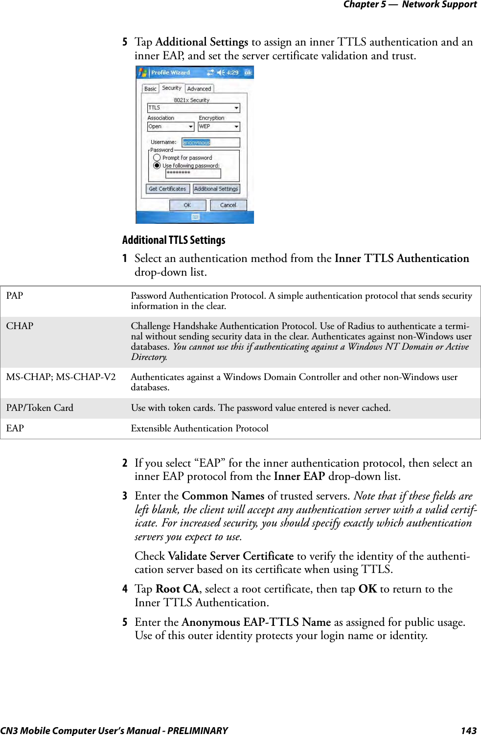 Chapter 5 —  Network SupportCN3 Mobile Computer User’s Manual - PRELIMINARY 1435Tap Additional Settings to assign an inner TTLS authentication and an inner EAP, and set the server certificate validation and trust.Additional TTLS Settings1Select an authentication method from the Inner TTLS Authentication drop-down list.2If you select “EAP” for the inner authentication protocol, then select an inner EAP protocol from the Inner EAP drop-down list.3Enter the Common Names of trusted servers. Note that if these fields are left blank, the client will accept any authentication server with a valid certif-icate. For increased security, you should specify exactly which authentication servers you expect to use.Check Validate Server Certificate to verify the identity of the authenti-cation server based on its certificate when using TTLS.4Tap Root CA, select a root certificate, then tap OK to return to the Inner TTLS Authentication.5Enter the Anonymous EAP-TTLS Name as assigned for public usage. Use of this outer identity protects your login name or identity.PAP Password Authentication Protocol. A simple authentication protocol that sends security information in the clear.CHAP Challenge Handshake Authentication Protocol. Use of Radius to authenticate a termi-nal without sending security data in the clear. Authenticates against non-Windows user databases. You cannot use this if authenticating against a Windows NT Domain or Active Directory.MS-CHAP; MS-CHAP-V2 Authenticates against a Windows Domain Controller and other non-Windows user databases.PAP/Token Card Use with token cards. The password value entered is never cached.EAP Extensible Authentication Protocol