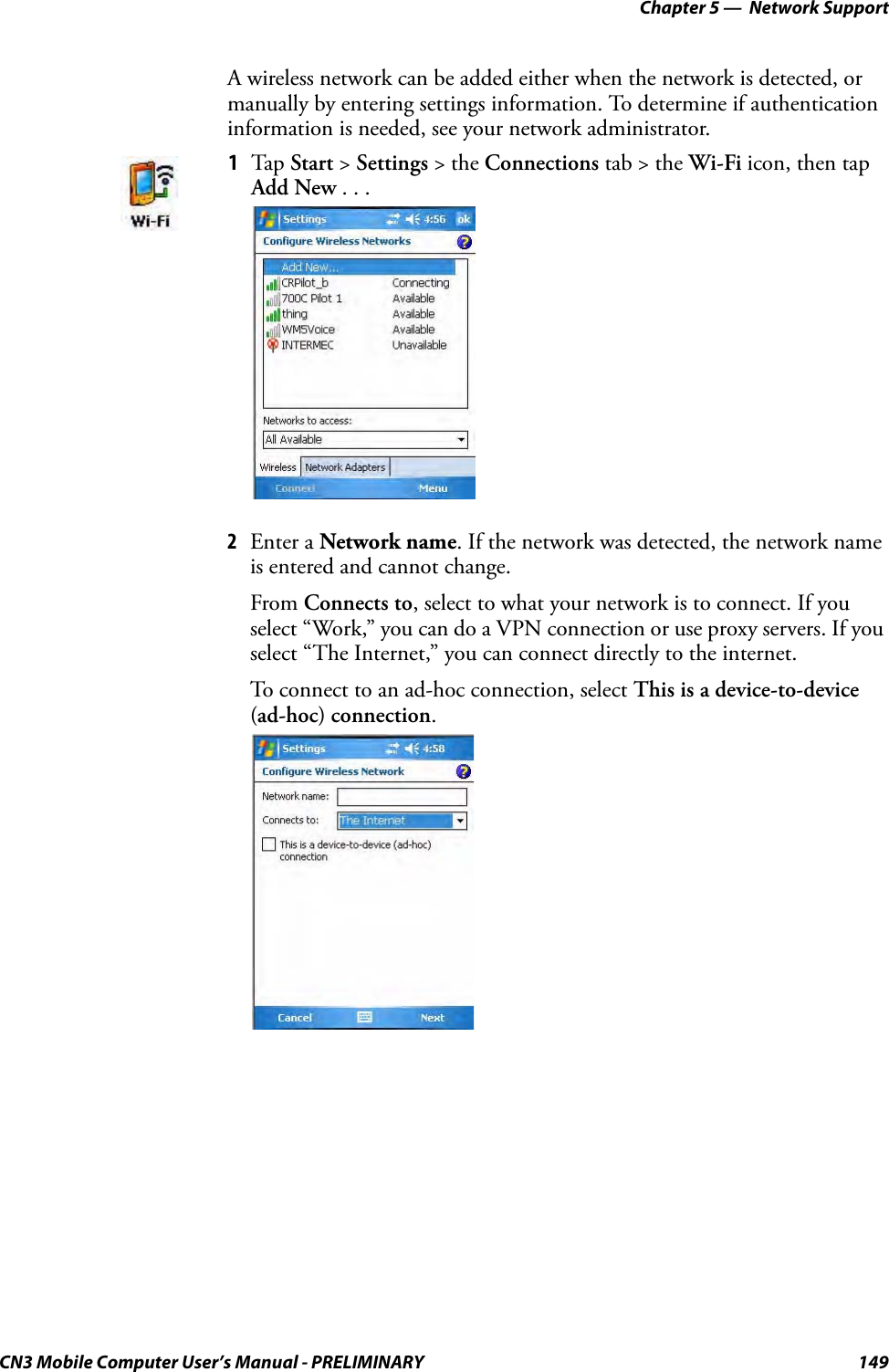 Chapter 5 —  Network SupportCN3 Mobile Computer User’s Manual - PRELIMINARY 149A wireless network can be added either when the network is detected, or manually by entering settings information. To determine if authentication information is needed, see your network administrator.2Enter a Network name. If the network was detected, the network name is entered and cannot change.From Connects to, select to what your network is to connect. If you select “Work,” you can do a VPN connection or use proxy servers. If you select “The Internet,” you can connect directly to the internet.To connect to an ad-hoc connection, select This is a device-to-device (ad-hoc) connection.1Tap Start &gt; Settings &gt; the Connections tab &gt; the Wi-Fi icon, then tap Add New . . .