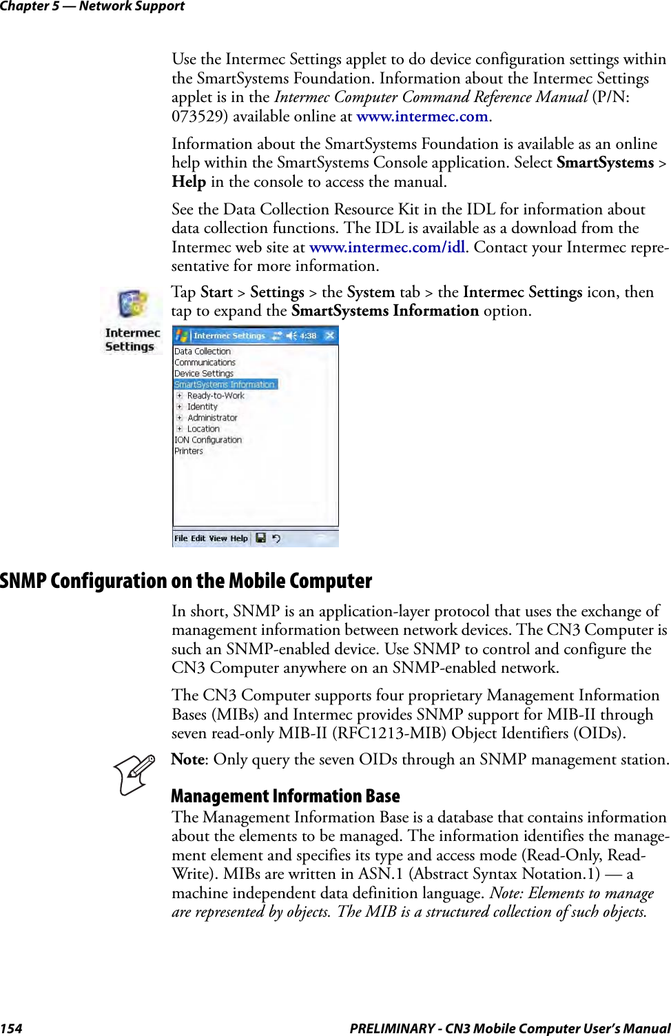 Chapter 5 — Network Support154 PRELIMINARY - CN3 Mobile Computer User’s ManualUse the Intermec Settings applet to do device configuration settings within the SmartSystems Foundation. Information about the Intermec Settings applet is in the Intermec Computer Command Reference Manual (P/N: 073529) available online at www.intermec.com.Information about the SmartSystems Foundation is available as an online help within the SmartSystems Console application. Select SmartSystems &gt; Help in the console to access the manual.See the Data Collection Resource Kit in the IDL for information about data collection functions. The IDL is available as a download from the Intermec web site at www.intermec.com/idl. Contact your Intermec repre-sentative for more information.SNMP Configuration on the Mobile ComputerIn short, SNMP is an application-layer protocol that uses the exchange of management information between network devices. The CN3 Computer is such an SNMP-enabled device. Use SNMP to control and configure the CN3 Computer anywhere on an SNMP-enabled network.The CN3 Computer supports four proprietary Management Information Bases (MIBs) and Intermec provides SNMP support for MIB-II through seven read-only MIB-II (RFC1213-MIB) Object Identifiers (OIDs).The Management Information Base is a database that contains information about the elements to be managed. The information identifies the manage-ment element and specifies its type and access mode (Read-Only, Read-Write). MIBs are written in ASN.1 (Abstract Syntax Notation.1) — a machine independent data definition language. Note: Elements to manage are represented by objects. The MIB is a structured collection of such objects. Tap Start &gt; Settings &gt; the System tab &gt; the Intermec Settings icon, then tap to expand the SmartSystems Information option.Note: Only query the seven OIDs through an SNMP management station.Management Information Base