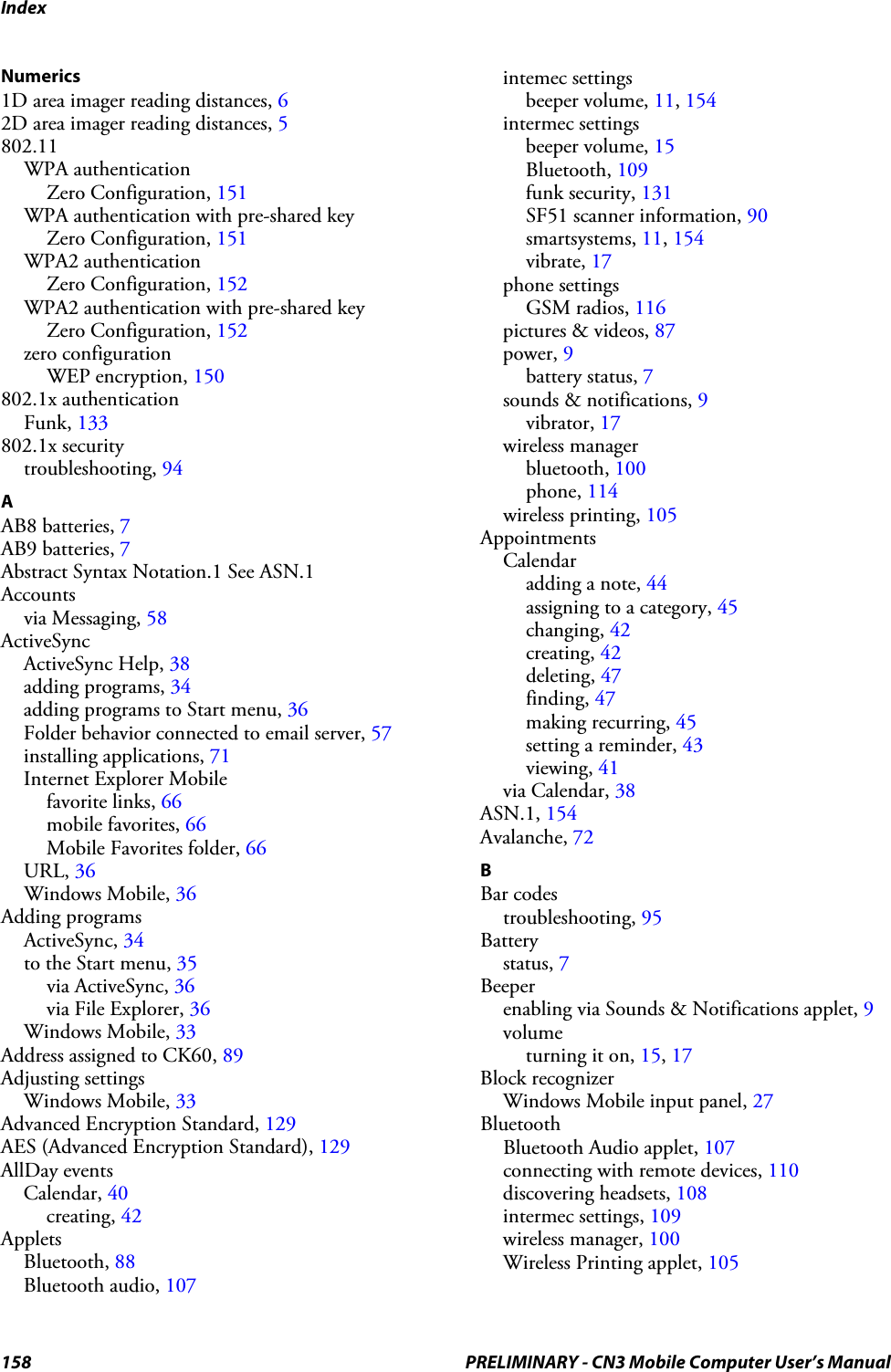 Index158 PRELIMINARY - CN3 Mobile Computer User’s ManualNumerics1D area imager reading distances, 62D area imager reading distances, 5802.11WPA authenticationZero Configuration, 151WPA authentication with pre-shared keyZero Configuration, 151WPA2 authenticationZero Configuration, 152WPA2 authentication with pre-shared keyZero Configuration, 152zero configurationWEP encryption, 150802.1x authenticationFunk, 133802.1x securitytroubleshooting, 94AAB8 batteries, 7AB9 batteries, 7Abstract Syntax Notation.1 See ASN.1Accountsvia Messaging, 58ActiveSyncActiveSync Help, 38adding programs, 34adding programs to Start menu, 36Folder behavior connected to email server, 57installing applications, 71Internet Explorer Mobilefavorite links, 66mobile favorites, 66Mobile Favorites folder, 66URL, 36Windows Mobile, 36Adding programsActiveSync, 34to the Start menu, 35via ActiveSync, 36via File Explorer, 36Windows Mobile, 33Address assigned to CK60, 89Adjusting settingsWindows Mobile, 33Advanced Encryption Standard, 129AES (Advanced Encryption Standard), 129AllDay eventsCalendar, 40creating, 42AppletsBluetooth, 88Bluetooth audio, 107intemec settingsbeeper volume, 11, 154intermec settingsbeeper volume, 15Bluetooth, 109funk security, 131SF51 scanner information, 90smartsystems, 11, 154vibrate, 17phone settingsGSM radios, 116pictures &amp; videos, 87power, 9battery status, 7sounds &amp; notifications, 9vibrator, 17wireless managerbluetooth, 100phone, 114wireless printing, 105AppointmentsCalendaradding a note, 44assigning to a category, 45changing, 42creating, 42deleting, 47finding, 47making recurring, 45setting a reminder, 43viewing, 41via Calendar, 38ASN.1, 154Avalanche, 72BBar codestroubleshooting, 95Batterystatus, 7Beeperenabling via Sounds &amp; Notifications applet, 9volumeturning it on, 15, 17Block recognizerWindows Mobile input panel, 27BluetoothBluetooth Audio applet, 107connecting with remote devices, 110discovering headsets, 108intermec settings, 109wireless manager, 100Wireless Printing applet, 105