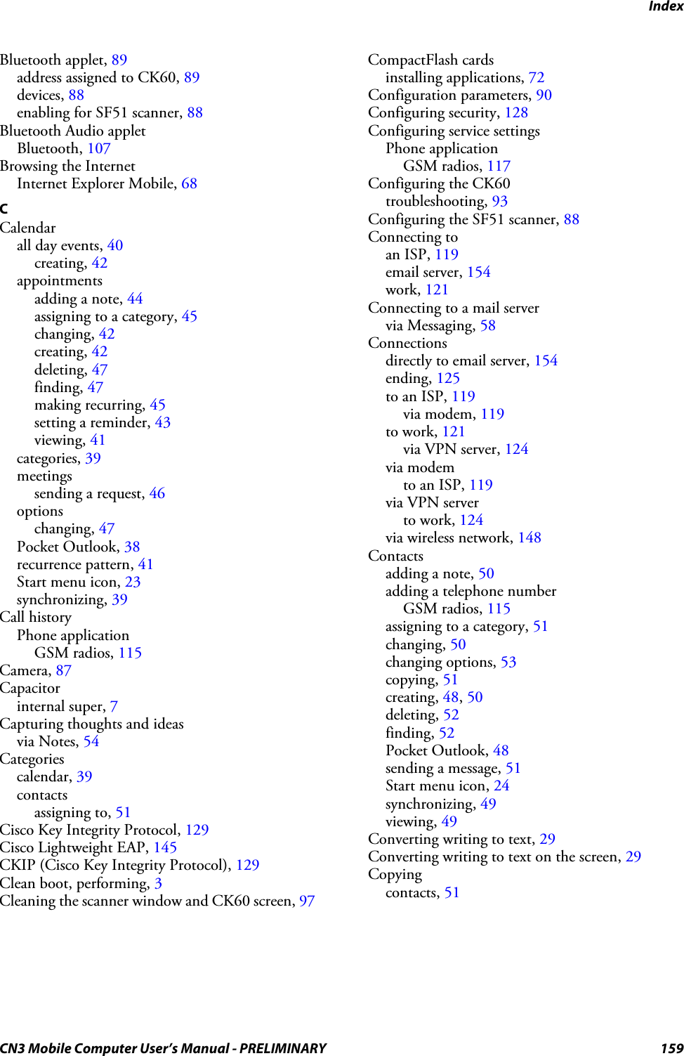 IndexCN3 Mobile Computer User’s Manual - PRELIMINARY 159Bluetooth applet, 89address assigned to CK60, 89devices, 88enabling for SF51 scanner, 88Bluetooth Audio appletBluetooth, 107Browsing the InternetInternet Explorer Mobile, 68CCalendarall day events, 40creating, 42appointmentsadding a note, 44assigning to a category, 45changing, 42creating, 42deleting, 47finding, 47making recurring, 45setting a reminder, 43viewing, 41categories, 39meetingssending a request, 46optionschanging, 47Pocket Outlook, 38recurrence pattern, 41Start menu icon, 23synchronizing, 39Call historyPhone applicationGSM radios, 115Camera, 87Capacitorinternal super, 7Capturing thoughts and ideasvia Notes, 54Categoriescalendar, 39contactsassigning to, 51Cisco Key Integrity Protocol, 129Cisco Lightweight EAP, 145CKIP (Cisco Key Integrity Protocol), 129Clean boot, performing, 3Cleaning the scanner window and CK60 screen, 97CompactFlash cardsinstalling applications, 72Configuration parameters, 90Configuring security, 128Configuring service settingsPhone applicationGSM radios, 117Configuring the CK60troubleshooting, 93Configuring the SF51 scanner, 88Connecting toan ISP, 119email server, 154work, 121Connecting to a mail servervia Messaging, 58Connectionsdirectly to email server, 154ending, 125to an ISP, 119via modem, 119to work, 121via VPN server, 124via modemto an ISP, 119via VPN serverto work, 124via wireless network, 148Contactsadding a note, 50adding a telephone numberGSM radios, 115assigning to a category, 51changing, 50changing options, 53copying, 51creating, 48, 50deleting, 52finding, 52Pocket Outlook, 48sending a message, 51Start menu icon, 24synchronizing, 49viewing, 49Converting writing to text, 29Converting writing to text on the screen, 29Copyingcontacts, 51