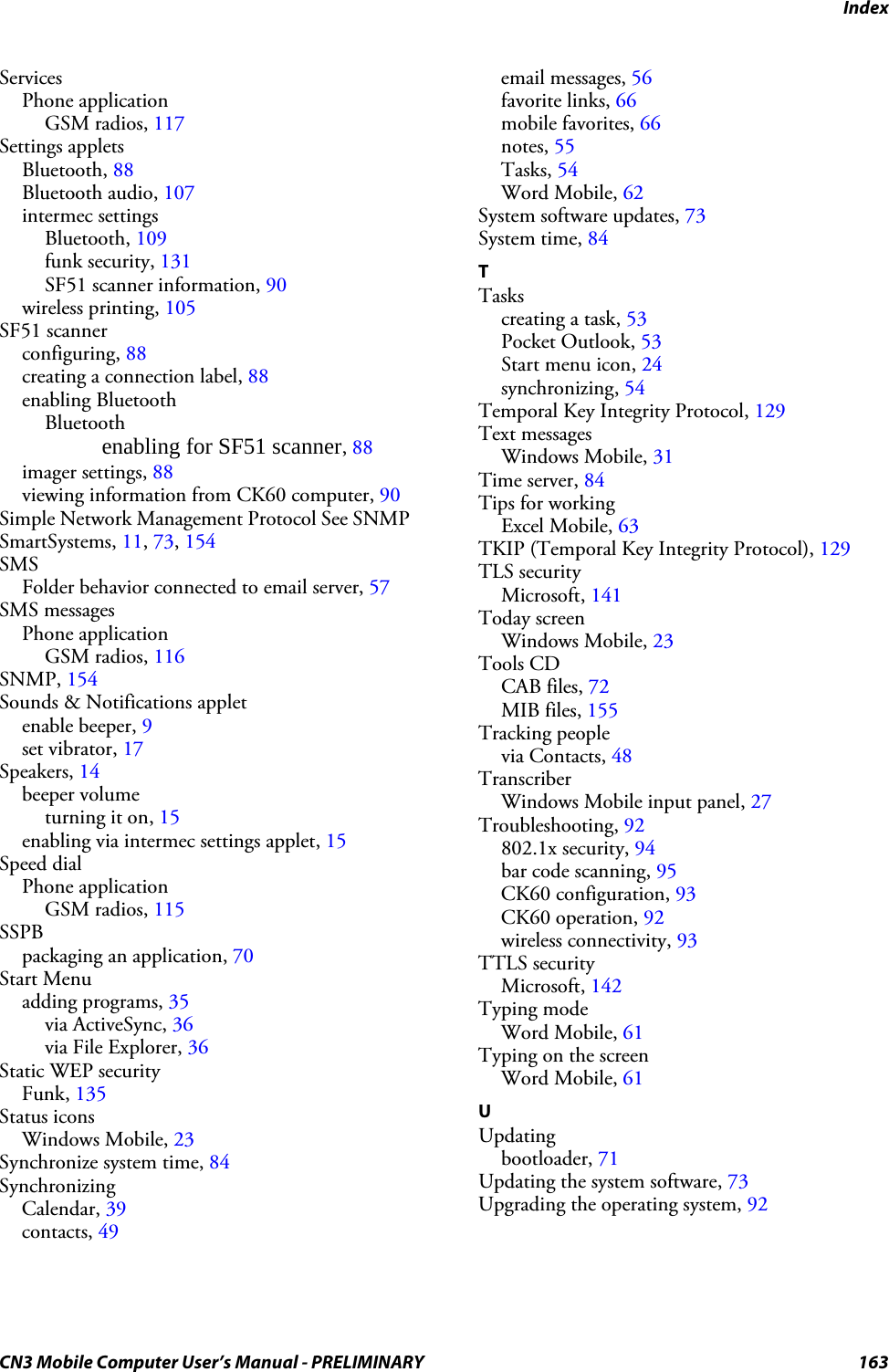 IndexCN3 Mobile Computer User’s Manual - PRELIMINARY 163ServicesPhone applicationGSM radios, 117Settings appletsBluetooth, 88Bluetooth audio, 107intermec settingsBluetooth, 109funk security, 131SF51 scanner information, 90wireless printing, 105SF51 scannerconfiguring, 88creating a connection label, 88enabling BluetoothBluetoothenabling for SF51 scanner, 88imager settings, 88viewing information from CK60 computer, 90Simple Network Management Protocol See SNMPSmartSystems, 11, 73, 154SMSFolder behavior connected to email server, 57SMS messagesPhone applicationGSM radios, 116SNMP, 154Sounds &amp; Notifications appletenable beeper, 9set vibrator, 17Speakers, 14beeper volumeturning it on, 15enabling via intermec settings applet, 15Speed dialPhone applicationGSM radios, 115SSPBpackaging an application, 70Start Menuadding programs, 35via ActiveSync, 36via File Explorer, 36Static WEP securityFunk, 135Status iconsWindows Mobile, 23Synchronize system time, 84SynchronizingCalendar, 39contacts, 49email messages, 56favorite links, 66mobile favorites, 66notes, 55Tasks, 54Word Mobile, 62System software updates, 73System time, 84TTaskscreating a task, 53Pocket Outlook, 53Start menu icon, 24synchronizing, 54Temporal Key Integrity Protocol, 129Text messagesWindows Mobile, 31Time server, 84Tips for workingExcel Mobile, 63TKIP (Temporal Key Integrity Protocol), 129TLS securityMicrosoft, 141Today screenWindows Mobile, 23Tools CDCAB files, 72MIB files, 155Tracking peoplevia Contacts, 48TranscriberWindows Mobile input panel, 27Troubleshooting, 92802.1x security, 94bar code scanning, 95CK60 configuration, 93CK60 operation, 92wireless connectivity, 93TTLS securityMicrosoft, 142Typing modeWord Mobile, 61Typing on the screenWord Mobile, 61UUpdatingbootloader, 71Updating the system software, 73Upgrading the operating system, 92