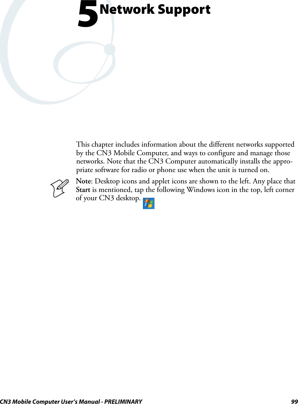 CN3 Mobile Computer User’s Manual - PRELIMINARY 995Network SupportThis chapter includes information about the different networks supported by the CN3 Mobile Computer, and ways to configure and manage those networks. Note that the CN3 Computer automatically installs the appro-priate software for radio or phone use when the unit is turned on.Note: Desktop icons and applet icons are shown to the left. Any place that Start is mentioned, tap the following Windows icon in the top, left corner of your CN3 desktop. 