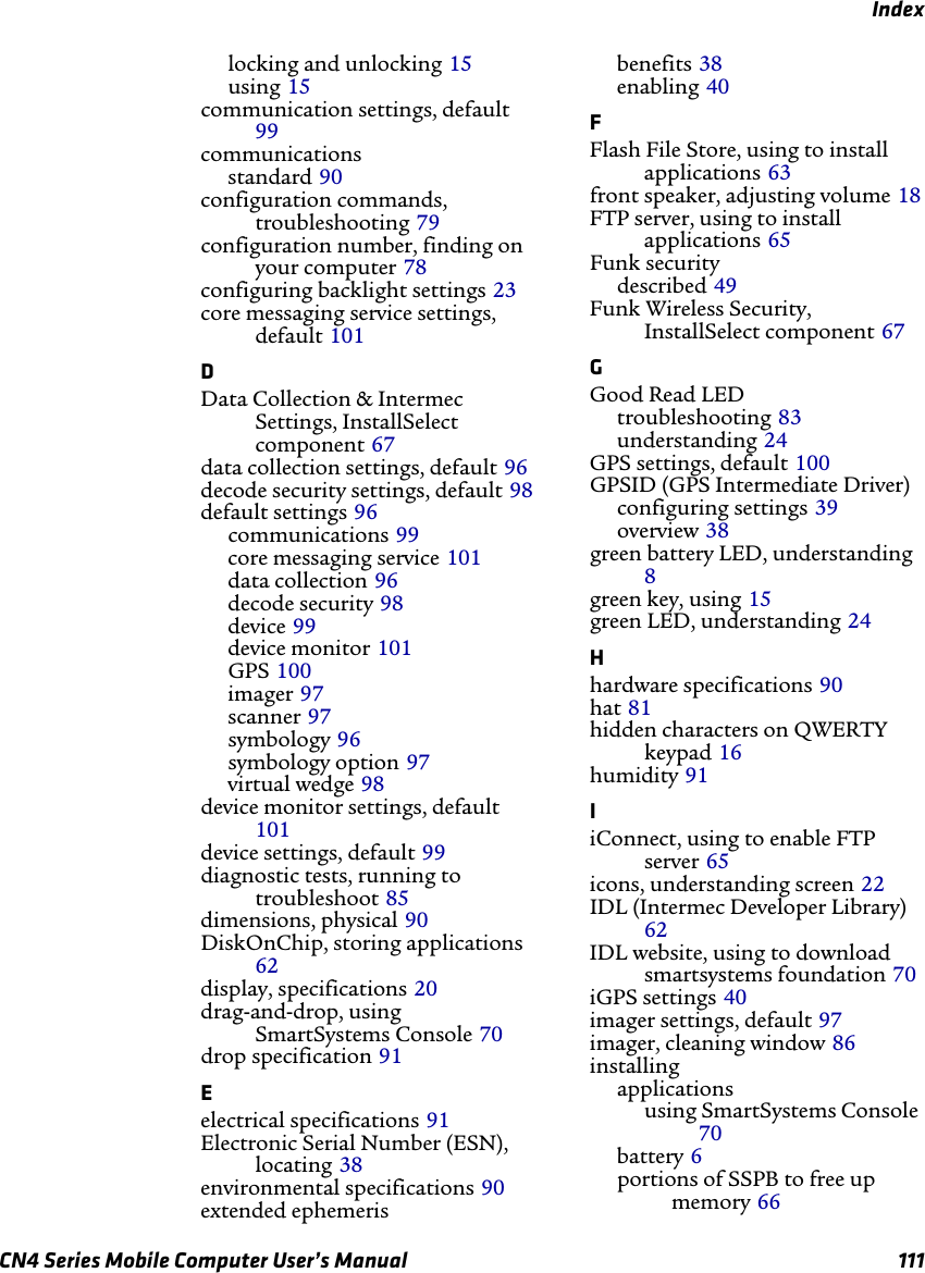 IndexCN4 Series Mobile Computer User’s Manual 111locking and unlocking 15using 15communication settings, default 99communicationsstandard 90configuration commands, troubleshooting 79configuration number, finding on your computer 78configuring backlight settings 23core messaging service settings, default 101DData Collection &amp; Intermec Settings, InstallSelect component 67data collection settings, default 96decode security settings, default 98default settings 96communications 99core messaging service 101data collection 96decode security 98device 99device monitor 101GPS 100imager 97scanner 97symbology 96symbology option 97virtual wedge 98device monitor settings, default 101device settings, default 99diagnostic tests, running to troubleshoot 85dimensions, physical 90DiskOnChip, storing applications 62display, specifications 20drag-and-drop, using SmartSystems Console 70drop specification 91Eelectrical specifications 91Electronic Serial Number (ESN), locating 38environmental specifications 90extended ephemerisbenefits 38enabling 40FFlash File Store, using to install applications 63front speaker, adjusting volume 18FTP server, using to install applications 65Funk securitydescribed 49Funk Wireless Security, InstallSelect component 67GGood Read LEDtroubleshooting 83understanding 24GPS settings, default 100GPSID (GPS Intermediate Driver)configuring settings 39overview 38green battery LED, understanding 8green key, using 15green LED, understanding 24Hhardware specifications 90hat 81hidden characters on QWERTY keypad 16humidity 91IiConnect, using to enable FTP server 65icons, understanding screen 22IDL (Intermec Developer Library) 62IDL website, using to download smartsystems foundation 70iGPS settings 40imager settings, default 97imager, cleaning window 86installingapplicationsusing SmartSystems Console 70battery 6portions of SSPB to free up memory 66