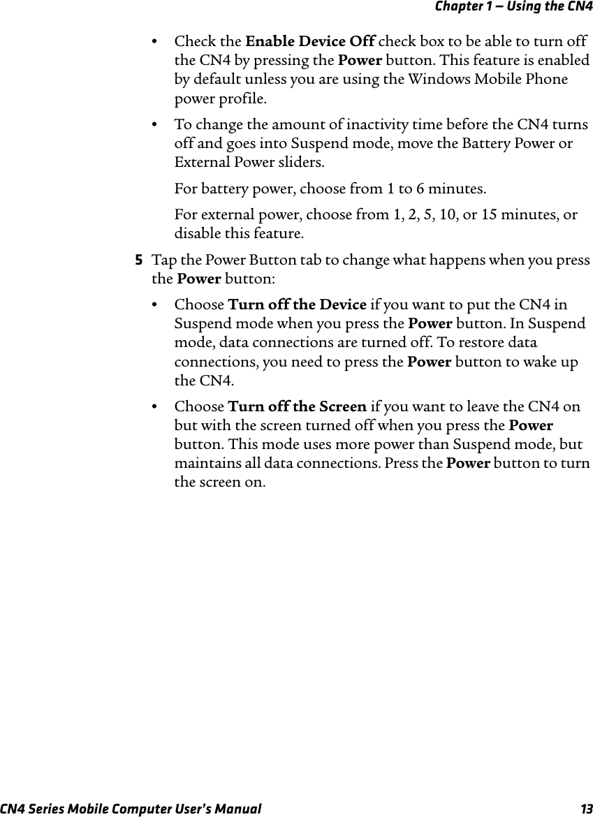 Chapter 1 — Using the CN4CN4 Series Mobile Computer User’s Manual 13•Check the Enable Device Off check box to be able to turn off the CN4 by pressing the Power button. This feature is enabled by default unless you are using the Windows Mobile Phone power profile.•To change the amount of inactivity time before the CN4 turns off and goes into Suspend mode, move the Battery Power or External Power sliders.For battery power, choose from 1 to 6 minutes.For external power, choose from 1, 2, 5, 10, or 15 minutes, or disable this feature.5Tap the Power Button tab to change what happens when you press the Power button:•Choose Turn off the Device if you want to put the CN4 in Suspend mode when you press the Power button. In Suspend mode, data connections are turned off. To restore data connections, you need to press the Power button to wake up the CN4.•Choose Turn off the Screen if you want to leave the CN4 on but with the screen turned off when you press the Power button. This mode uses more power than Suspend mode, but maintains all data connections. Press the Power button to turn the screen on.
