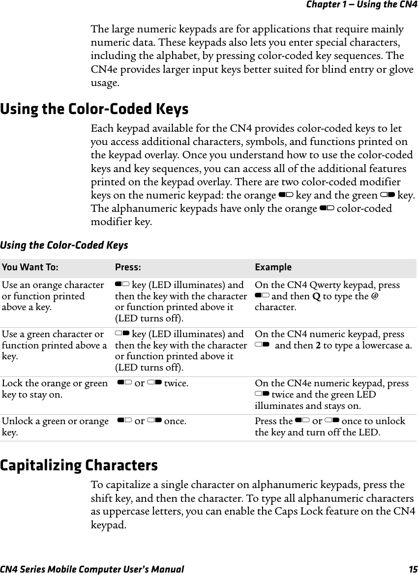 Chapter 1 — Using the CN4CN4 Series Mobile Computer User’s Manual 15The large numeric keypads are for applications that require mainly numeric data. These keypads also lets you enter special characters, including the alphabet, by pressing color-coded key sequences. The CN4e provides larger input keys better suited for blind entry or glove usage.Using the Color-Coded KeysEach keypad available for the CN4 provides color-coded keys to let you access additional characters, symbols, and functions printed on the keypad overlay. Once you understand how to use the color-coded keys and key sequences, you can access all of the additional features printed on the keypad overlay. There are two color-coded modifier keys on the numeric keypad: the orange B key and the green C key. The alphanumeric keypads have only the orange B color-coded modifier key.Capitalizing CharactersTo capitalize a single character on alphanumeric keypads, press the shift key, and then the character. To type all alphanumeric characters as uppercase letters, you can enable the Caps Lock feature on the CN4 keypad. Using the Color-Coded KeysYou Want To: Press: ExampleUse an orange character or function printed above a key.B key (LED illuminates) and then the key with the character or function printed above it (LED turns off).On the CN4 Qwerty keypad, press B and then Q to type the @ character.Use a green character or function printed above a key.C key (LED illuminates) and then the key with the character or function printed above it (LED turns off).On the CN4 numeric keypad, press C and then 2 to type a lowercase a.Lock the orange or green key to stay on. B or C twice. On the CN4e numeric keypad, press C twice and the green LED illuminates and stays on.Unlock a green or orange key. B or C once. Press the B or C once to unlock the key and turn off the LED.