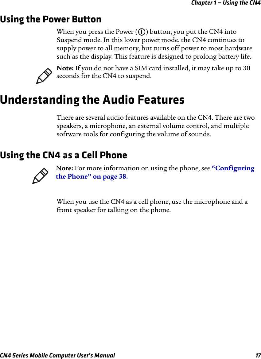 Chapter 1 — Using the CN4CN4 Series Mobile Computer User’s Manual 17Using the Power ButtonWhen you press the Power ( ) button, you put the CN4 into Suspend mode. In this lower power mode, the CN4 continues to supply power to all memory, but turns off power to most hardware such as the display. This feature is designed to prolong battery life.Understanding the Audio FeaturesThere are several audio features available on the CN4. There are two speakers, a microphone, an external volume control, and multiple software tools for configuring the volume of sounds.Using the CN4 as a Cell PhoneWhen you use the CN4 as a cell phone, use the microphone and a front speaker for talking on the phone.Note: If you do not have a SIM card installed, it may take up to 30 seconds for the CN4 to suspend. Note: For more information on using the phone, see “Configuring the Phone” on page 38.