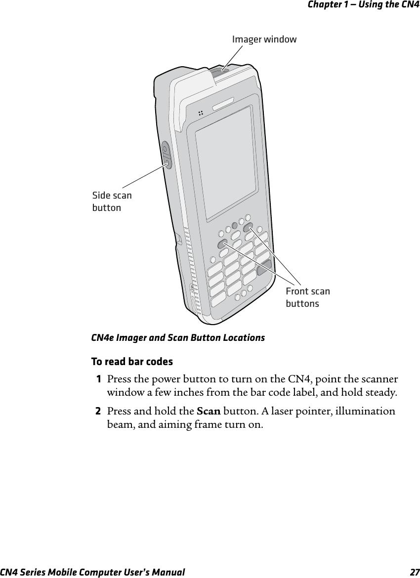 Chapter 1 — Using the CN4CN4 Series Mobile Computer User’s Manual 27CN4e Imager and Scan Button LocationsTo read bar codes1Press the power button to turn on the CN4, point the scanner window a few inches from the bar code label, and hold steady.2Press and hold the Scan button. A laser pointer, illumination beam, and aiming frame turn on.Imager windowSide scanbuttonFront scanbuttons