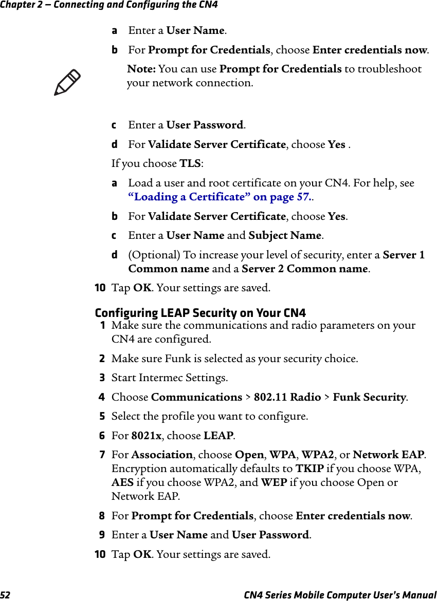 Chapter 2 — Connecting and Configuring the CN452 CN4 Series Mobile Computer User’s ManualaEnter a User Name.bFor Prompt for Credentials, choose Enter credentials now. cEnter a User Password.dFor Validate Server Certificate, choose Yes .If you choose TLS:aLoad a user and root certificate on your CN4. For help, see “Loading a Certificate” on page 57..bFor Validate Server Certificate, choose Yes.cEnter a User Name and Subject Name.d(Optional) To increase your level of security, enter a Server 1 Common name and a Server 2 Common name.10 Tap OK. Your settings are saved.Configuring LEAP Security on Your CN4 1Make sure the communications and radio parameters on your CN4 are configured.2Make sure Funk is selected as your security choice.3Start Intermec Settings.4Choose Communications &gt; 802.11 Radio &gt; Funk Security.5Select the profile you want to configure.6For 8021x, choose LEAP.7For Association, choose Open, WPA, WPA2, or Network EAP. Encryption automatically defaults to TKIP if you choose WPA, AES if you choose WPA2, and WEP if you choose Open or Network EAP.8For Prompt for Credentials, choose Enter credentials now.9Enter a User Name and User Password.10 Tap OK. Your settings are saved.Note: You can use Prompt for Credentials to troubleshoot your network connection. 