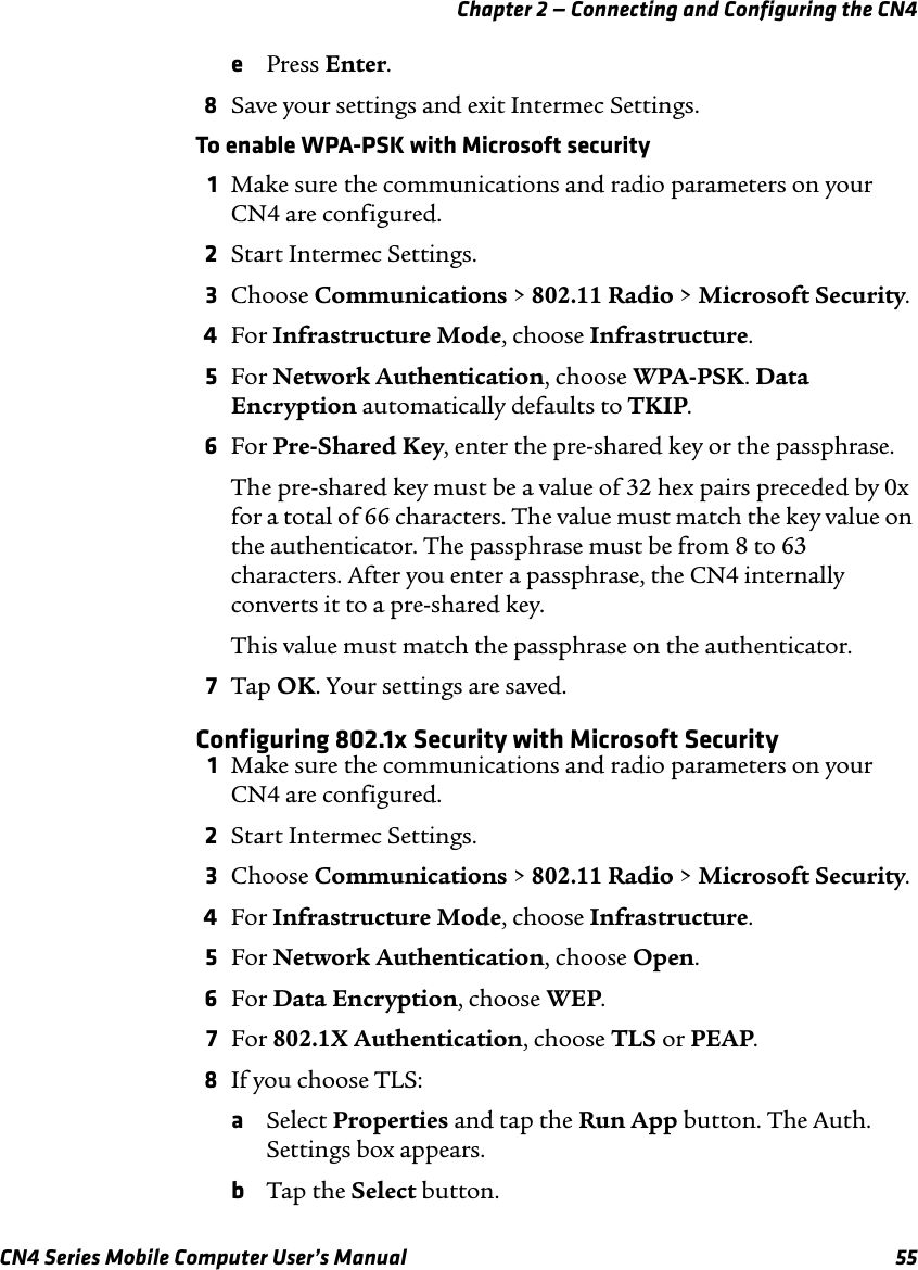 Chapter 2 — Connecting and Configuring the CN4 CN4 Series Mobile Computer User’s Manual 55ePress Enter.8Save your settings and exit Intermec Settings.To enable WPA-PSK with Microsoft security1Make sure the communications and radio parameters on your CN4 are configured.2Start Intermec Settings.3Choose Communications &gt; 802.11 Radio &gt; Microsoft Security.4For Infrastructure Mode, choose Infrastructure.5For Network Authentication, choose WPA-PSK. Data Encryption automatically defaults to TKIP.6For Pre-Shared Key, enter the pre-shared key or the passphrase.The pre-shared key must be a value of 32 hex pairs preceded by 0x for a total of 66 characters. The value must match the key value on the authenticator. The passphrase must be from 8 to 63 characters. After you enter a passphrase, the CN4 internally converts it to a pre-shared key.This value must match the passphrase on the authenticator.7Tap OK. Your settings are saved.Configuring 802.1x Security with Microsoft Security1Make sure the communications and radio parameters on your CN4 are configured.2Start Intermec Settings.3Choose Communications &gt; 802.11 Radio &gt; Microsoft Security.4For Infrastructure Mode, choose Infrastructure.5For Network Authentication, choose Open.6For Data Encryption, choose WEP.7For 802.1X Authentication, choose TLS or PEAP.8If you choose TLS:aSelect Properties and tap the Run App button. The Auth. Settings box appears.bTap the Select button.