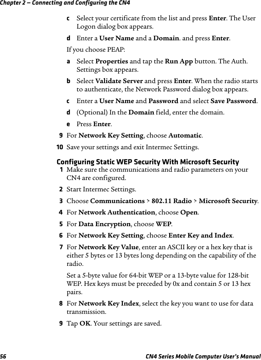 Chapter 2 — Connecting and Configuring the CN456 CN4 Series Mobile Computer User’s ManualcSelect your certificate from the list and press Enter. The User Logon dialog box appears.dEnter a User Name and a Domain. and press Enter.If you choose PEAP:aSelect Properties and tap the Run App button. The Auth. Settings box appears.bSelect Validate Server and press Enter. When the radio starts to authenticate, the Network Password dialog box appears.cEnter a User Name and Password and select Save Password.d(Optional) In the Domain field, enter the domain.ePress Enter.9For Network Key Setting, choose Automatic.10 Save your settings and exit Intermec Settings.Configuring Static WEP Security With Microsoft Security1Make sure the communications and radio parameters on your CN4 are configured.2Start Intermec Settings.3Choose Communications &gt; 802.11 Radio &gt; Microsoft Security.4For Network Authentication, choose Open.5For Data Encryption, choose WEP.6For Network Key Setting, choose Enter Key and Index.7For Network Key Value, enter an ASCII key or a hex key that is either 5 bytes or 13 bytes long depending on the capability of the radio.Set a 5-byte value for 64-bit WEP or a 13-byte value for 128-bit WEP. Hex keys must be preceded by 0x and contain 5 or 13 hex pairs.8For Network Key Index, select the key you want to use for data transmission.9Tap OK. Your settings are saved.