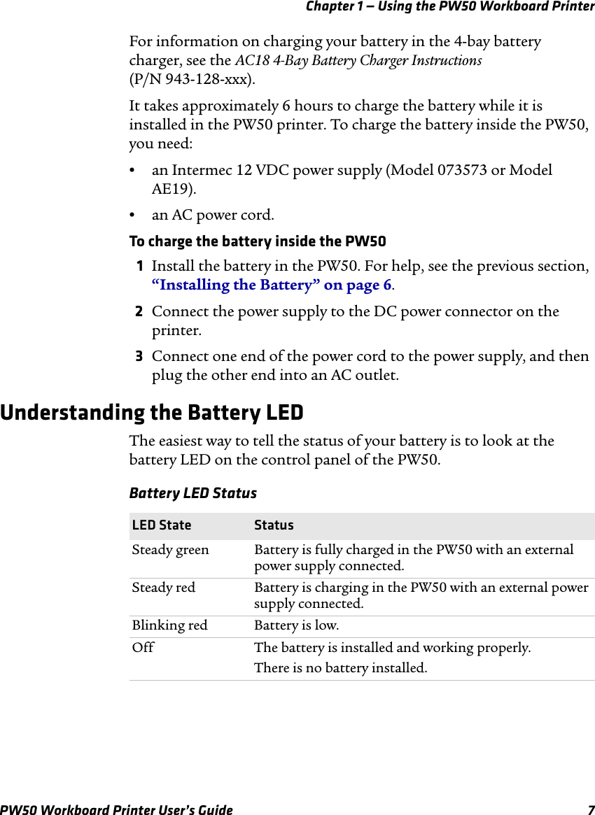 Chapter 1 — Using the PW50 Workboard PrinterPW50 Workboard Printer User’s Guide 7For information on charging your battery in the 4-bay battery charger, see the AC18 4-Bay Battery Charger Instructions (P/N 943-128-xxx).It takes approximately 6 hours to charge the battery while it is installed in the PW50 printer. To charge the battery inside the PW50, you need:•an Intermec 12 VDC power supply (Model 073573 or Model AE19).•an AC power cord.To charge the battery inside the PW501Install the battery in the PW50. For help, see the previous section, “Installing the Battery” on page 6.2Connect the power supply to the DC power connector on the printer.3Connect one end of the power cord to the power supply, and then plug the other end into an AC outlet.Understanding the Battery LEDThe easiest way to tell the status of your battery is to look at the battery LED on the control panel of the PW50.Battery LED StatusLED State StatusSteady green Battery is fully charged in the PW50 with an external power supply connected.Steady red Battery is charging in the PW50 with an external power supply connected.Blinking red Battery is low.Off The battery is installed and working properly.There is no battery installed.