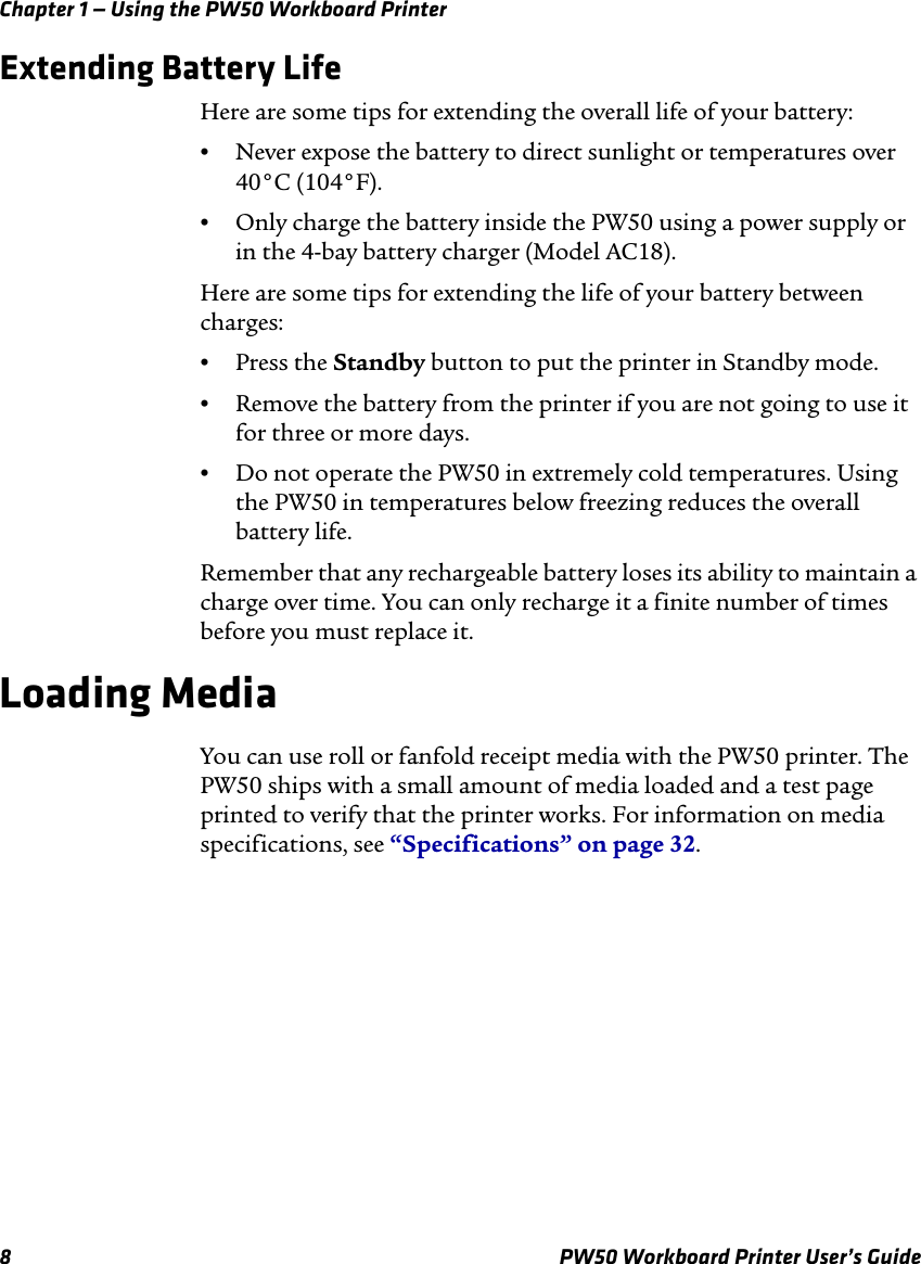 Chapter 1 — Using the PW50 Workboard Printer8 PW50 Workboard Printer User’s GuideExtending Battery LifeHere are some tips for extending the overall life of your battery:•Never expose the battery to direct sunlight or temperatures over 40°C (104°F).•Only charge the battery inside the PW50 using a power supply or in the 4-bay battery charger (Model AC18).Here are some tips for extending the life of your battery between charges:•Press the Standby button to put the printer in Standby mode.•Remove the battery from the printer if you are not going to use it for three or more days.•Do not operate the PW50 in extremely cold temperatures. Using the PW50 in temperatures below freezing reduces the overall battery life.Remember that any rechargeable battery loses its ability to maintain a charge over time. You can only recharge it a finite number of times before you must replace it.Loading MediaYou can use roll or fanfold receipt media with the PW50 printer. The PW50 ships with a small amount of media loaded and a test page printed to verify that the printer works. For information on media specifications, see “Specifications” on page 32.