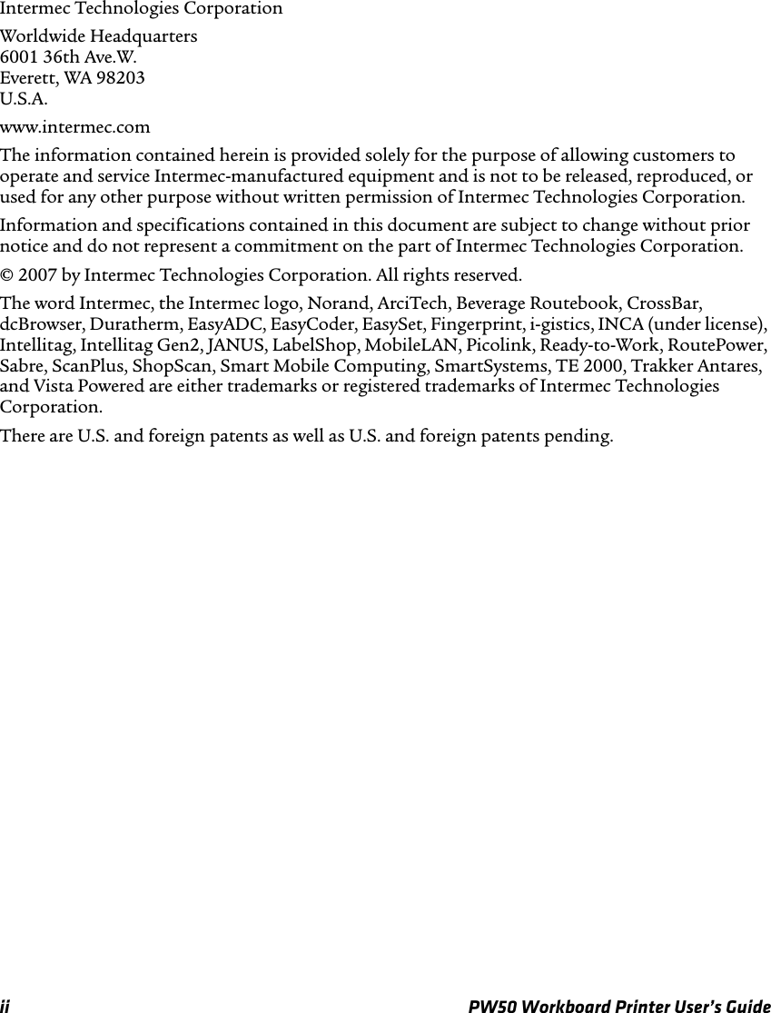 ii PW50 Workboard Printer User’s GuideIntermec Technologies CorporationWorldwide Headquarters6001 36th Ave.W.Everett, WA 98203U.S.A.www.intermec.comThe information contained herein is provided solely for the purpose of allowing customers to operate and service Intermec-manufactured equipment and is not to be released, reproduced, or used for any other purpose without written permission of Intermec Technologies Corporation.Information and specifications contained in this document are subject to change without prior notice and do not represent a commitment on the part of Intermec Technologies Corporation.© 2007 by Intermec Technologies Corporation. All rights reserved.The word Intermec, the Intermec logo, Norand, ArciTech, Beverage Routebook, CrossBar, dcBrowser, Duratherm, EasyADC, EasyCoder, EasySet, Fingerprint, i-gistics, INCA (under license), Intellitag, Intellitag Gen2, JANUS, LabelShop, MobileLAN, Picolink, Ready-to-Work, RoutePower, Sabre, ScanPlus, ShopScan, Smart Mobile Computing, SmartSystems, TE 2000, Trakker Antares, and Vista Powered are either trademarks or registered trademarks of Intermec Technologies Corporation.There are U.S. and foreign patents as well as U.S. and foreign patents pending.