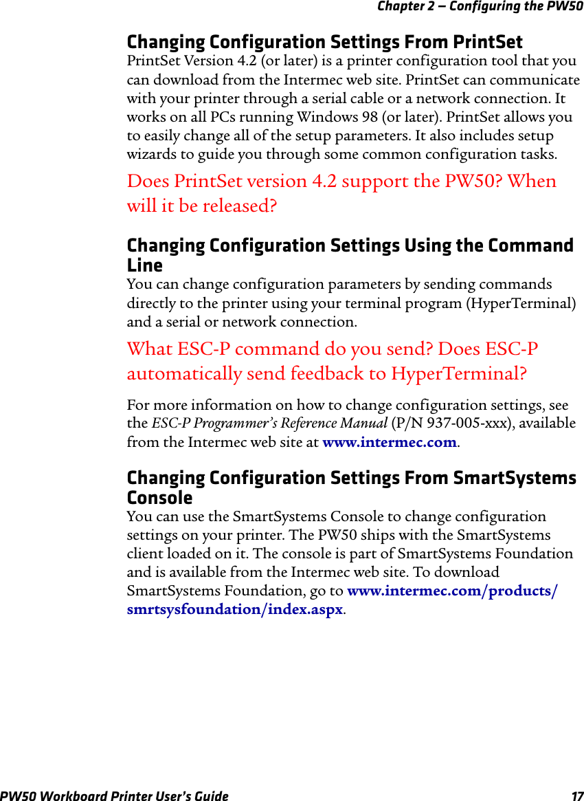 Chapter 2 — Configuring the PW50PW50 Workboard Printer User’s Guide 17Changing Configuration Settings From PrintSetPrintSet Version 4.2 (or later) is a printer configuration tool that you can download from the Intermec web site. PrintSet can communicate with your printer through a serial cable or a network connection. It works on all PCs running Windows 98 (or later). PrintSet allows you to easily change all of the setup parameters. It also includes setup wizards to guide you through some common configuration tasks.Does PrintSet version 4.2 support the PW50? When will it be released?Changing Configuration Settings Using the Command LineYou can change configuration parameters by sending commands directly to the printer using your terminal program (HyperTerminal) and a serial or network connection.What ESC-P command do you send? Does ESC-P automatically send feedback to HyperTerminal?For more information on how to change configuration settings, see the ESC-P Programmer’s Reference Manual (P/N 937-005-xxx), available from the Intermec web site at www.intermec.com.Changing Configuration Settings From SmartSystems ConsoleYou can use the SmartSystems Console to change configuration settings on your printer. The PW50 ships with the SmartSystems client loaded on it. The console is part of SmartSystems Foundation and is available from the Intermec web site. To download SmartSystems Foundation, go to www.intermec.com/products/smrtsysfoundation/index.aspx.