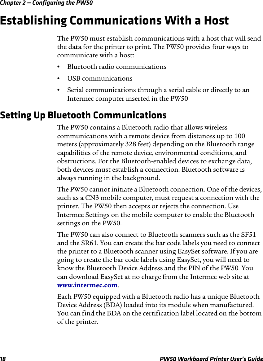 Chapter 2 — Configuring the PW5018 PW50 Workboard Printer User’s GuideEstablishing Communications With a HostThe PW50 must establish communications with a host that will send the data for the printer to print. The PW50 provides four ways to communicate with a host:•Bluetooth radio communications•USB communications•Serial communications through a serial cable or directly to an Intermec computer inserted in the PW50Setting Up Bluetooth CommunicationsThe PW50 contains a Bluetooth radio that allows wireless communications with a remote device from distances up to 100 meters (approximately 328 feet) depending on the Bluetooth range capabilities of the remote device, environmental conditions, and obstructions. For the Bluetooth-enabled devices to exchange data, both devices must establish a connection. Bluetooth software is always running in the background.The PW50 cannot initiate a Bluetooth connection. One of the devices, such as a CN3 mobile computer, must request a connection with the printer. The PW50 then accepts or rejects the connection. Use Intermec Settings on the mobile computer to enable the Bluetooth settings on the PW50. The PW50 can also connect to Bluetooth scanners such as the SF51 and the SR61. You can create the bar code labels you need to connect the printer to a Bluetooth scanner using EasySet software. If you are going to create the bar code labels using EasySet, you will need to know the Bluetooth Device Address and the PIN of the PW50. You can download EasySet at no charge from the Intermec web site at www.intermec.com.Each PW50 equipped with a Bluetooth radio has a unique Bluetooth Device Address (BDA) loaded into its module when manufactured. You can find the BDA on the certification label located on the bottom of the printer.