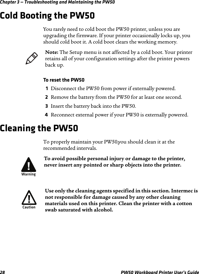 Chapter 3 — Troubleshooting and Maintaining the PW5028 PW50 Workboard Printer User’s GuideCold Booting the PW50You rarely need to cold boot the PW50 printer, unless you are upgrading the firmware. If your printer occasionally locks up, you should cold boot it. A cold boot clears the working memory.To reset the PW501Disconnect the PW50 from power if externally powered.2Remove the battery from the PW50 for at least one second.3Insert the battery back into the PW50.4Reconnect external power if your PW50 is externally powered.Cleaning the PW50To properly maintain your PW50, you should clean it at the recommended intervals.Note: The Setup menu is not affected by a cold boot. Your printer retains all of your configuration settings after the printer powers back up.To avoid possible personal injury or damage to the printer, never insert any pointed or sharp objects into the printer.Use only the cleaning agents specified in this section. Intermec is not responsible for damage caused by any other cleaning materials used on this printer. Clean the printer with a cotton swab saturated with alcohol.