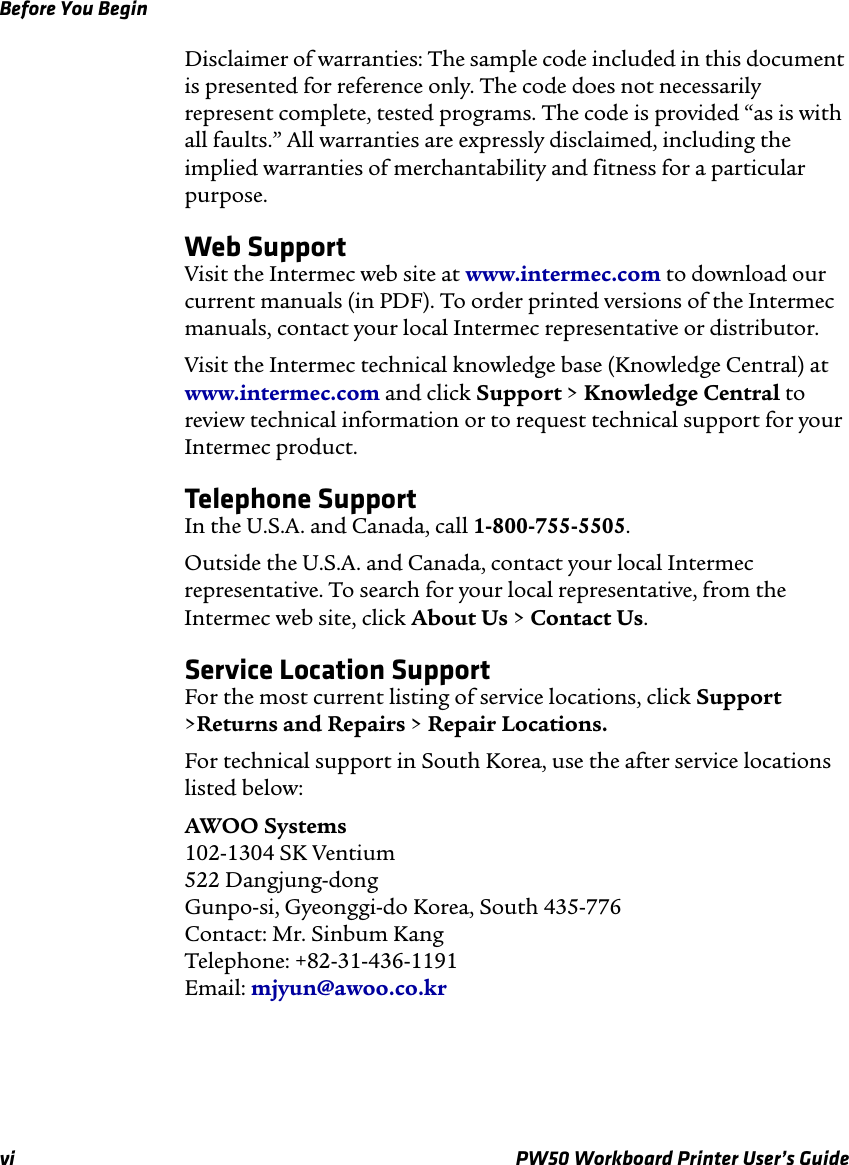 Before You Beginvi PW50 Workboard Printer User’s GuideDisclaimer of warranties: The sample code included in this document is presented for reference only. The code does not necessarily represent complete, tested programs. The code is provided “as is with all faults.” All warranties are expressly disclaimed, including the implied warranties of merchantability and fitness for a particular purpose.Web SupportVisit the Intermec web site at www.intermec.com to download our current manuals (in PDF). To order printed versions of the Intermec manuals, contact your local Intermec representative or distributor.Visit the Intermec technical knowledge base (Knowledge Central) at www.intermec.com and click Support &gt; Knowledge Central to review technical information or to request technical support for your Intermec product.Telephone SupportIn the U.S.A. and Canada, call 1-800-755-5505. Outside the U.S.A. and Canada, contact your local Intermec representative. To search for your local representative, from the Intermec web site, click About Us &gt; Contact Us.Service Location SupportFor the most current listing of service locations, click Support &gt;Returns and Repairs &gt; Repair Locations.For technical support in South Korea, use the after service locations listed below:AWOO Systems102-1304 SK Ventium522 Dangjung-dongGunpo-si, Gyeonggi-do Korea, South 435-776Contact: Mr. Sinbum KangTelephone: +82-31-436-1191Email: mjyun@awoo.co.kr