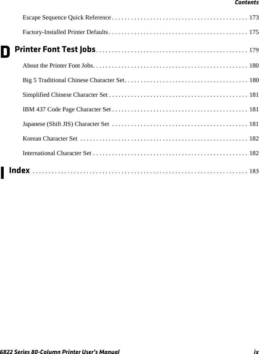 Contents6822 Series 80-Column Printer User’s Manual ixEscape Sequence Quick Reference . . . . . . . . . . . . . . . . . . . . . . . . . . . . . . . . . . . . . . . . . . . 173Factory-Installed Printer Defaults . . . . . . . . . . . . . . . . . . . . . . . . . . . . . . . . . . . . . . . . . . . . 175D Printer Font Test Jobs. . . . . . . . . . . . . . . . . . . . . . . . . . . . . . . . . . . . . . . . . . . . . . . .  179About the Printer Font Jobs. . . . . . . . . . . . . . . . . . . . . . . . . . . . . . . . . . . . . . . . . . . . . . . . . 180Big 5 Traditional Chinese Character Set. . . . . . . . . . . . . . . . . . . . . . . . . . . . . . . . . . . . . . . 180Simplified Chinese Character Set . . . . . . . . . . . . . . . . . . . . . . . . . . . . . . . . . . . . . . . . . . . . 181IBM 437 Code Page Character Set . . . . . . . . . . . . . . . . . . . . . . . . . . . . . . . . . . . . . . . . . . . 181Japanese (Shift JIS) Character Set  . . . . . . . . . . . . . . . . . . . . . . . . . . . . . . . . . . . . . . . . . . . 181Korean Character Set  . . . . . . . . . . . . . . . . . . . . . . . . . . . . . . . . . . . . . . . . . . . . . . . . . . . . . 182International Character Set . . . . . . . . . . . . . . . . . . . . . . . . . . . . . . . . . . . . . . . . . . . . . . . . . 182I Index  . . . . . . . . . . . . . . . . . . . . . . . . . . . . . . . . . . . . . . . . . . . . . . . . . . . . . . . . . . . . . . . . . . . .  183