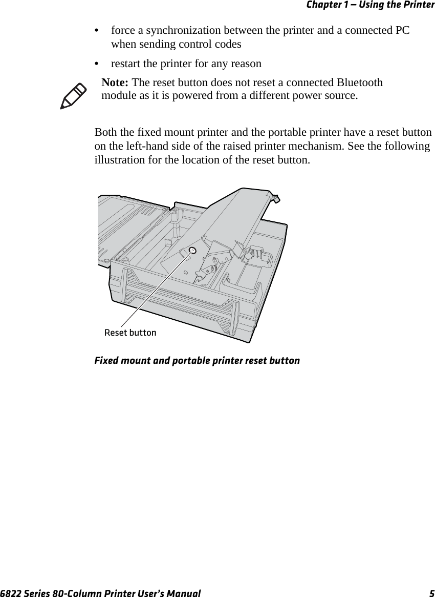 Chapter 1 — Using the Printer6822 Series 80-Column Printer User’s Manual 5•force a synchronization between the printer and a connected PC when sending control codes•restart the printer for any reasonBoth the fixed mount printer and the portable printer have a reset button on the left-hand side of the raised printer mechanism. See the following illustration for the location of the reset button.Fixed mount and portable printer reset buttonNote: The reset button does not reset a connected Bluetooth module as it is powered from a different power source.Reset button