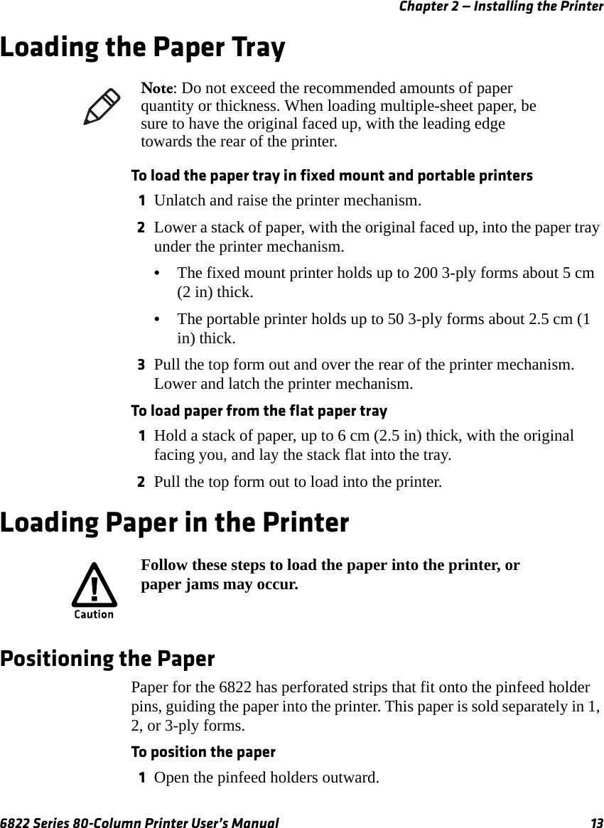 Chapter 2 — Installing the Printer6822 Series 80-Column Printer User’s Manual 13Loading the Paper TrayTo load the paper tray in fixed mount and portable printers1Unlatch and raise the printer mechanism.2Lower a stack of paper, with the original faced up, into the paper tray under the printer mechanism.•The fixed mount printer holds up to 200 3-ply forms about 5 cm (2 in) thick.•The portable printer holds up to 50 3-ply forms about 2.5 cm (1 in) thick.3Pull the top form out and over the rear of the printer mechanism. Lower and latch the printer mechanism.To load paper from the flat paper tray1Hold a stack of paper, up to 6 cm (2.5 in) thick, with the original facing you, and lay the stack flat into the tray. 2Pull the top form out to load into the printer.Loading Paper in the PrinterPositioning the PaperPaper for the 6822 has perforated strips that fit onto the pinfeed holder pins, guiding the paper into the printer. This paper is sold separately in 1, 2, or 3-ply forms. To position the paper1Open the pinfeed holders outward.Note: Do not exceed the recommended amounts of paper quantity or thickness. When loading multiple-sheet paper, be sure to have the original faced up, with the leading edge towards the rear of the printer.Follow these steps to load the paper into the printer, or paper jams may occur.