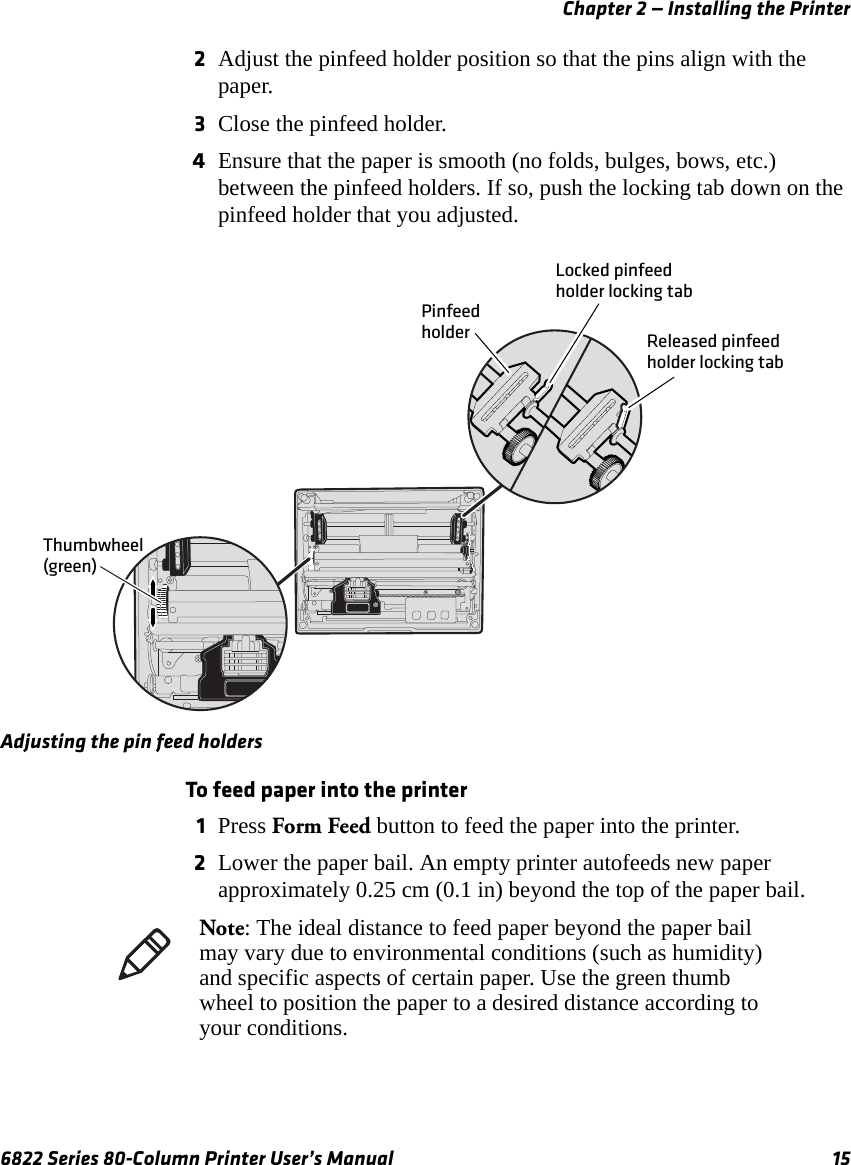 Chapter 2 — Installing the Printer6822 Series 80-Column Printer User’s Manual 152Adjust the pinfeed holder position so that the pins align with the paper.3Close the pinfeed holder.4Ensure that the paper is smooth (no folds, bulges, bows, etc.) between the pinfeed holders. If so, push the locking tab down on the pinfeed holder that you adjusted.Adjusting the pin feed holdersTo feed paper into the printer1Press Form Feed button to feed the paper into the printer.2Lower the paper bail. An empty printer autofeeds new paper approximately 0.25 cm (0.1 in) beyond the top of the paper bail.Thumbwheel (green)PinfeedholderLocked pinfeedholder locking tabReleased pinfeedholder locking tabNote: The ideal distance to feed paper beyond the paper bail may vary due to environmental conditions (such as humidity) and specific aspects of certain paper. Use the green thumb wheel to position the paper to a desired distance according to your conditions.