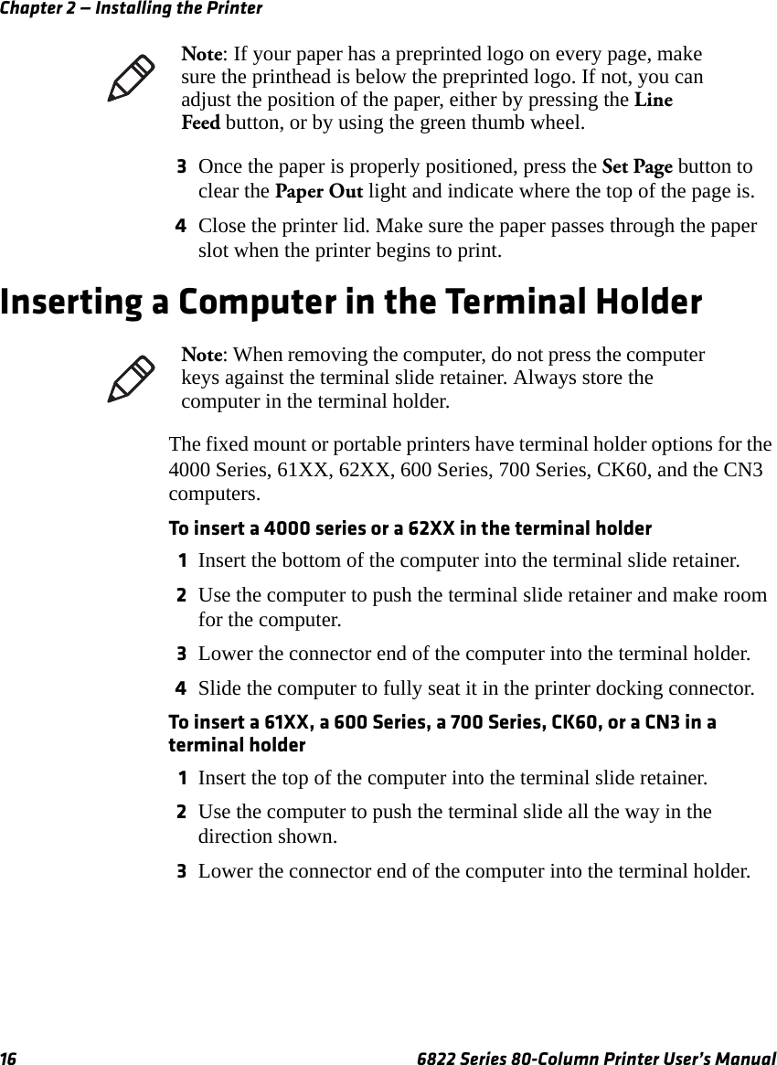 Chapter 2 — Installing the Printer16 6822 Series 80-Column Printer User’s Manual3Once the paper is properly positioned, press the Set Page button to clear the Paper Out light and indicate where the top of the page is.4Close the printer lid. Make sure the paper passes through the paper slot when the printer begins to print.Inserting a Computer in the Terminal HolderThe fixed mount or portable printers have terminal holder options for the 4000 Series, 61XX, 62XX, 600 Series, 700 Series, CK60, and the CN3 computers.To insert a 4000 series or a 62XX in the terminal holder1Insert the bottom of the computer into the terminal slide retainer.2Use the computer to push the terminal slide retainer and make room for the computer. 3Lower the connector end of the computer into the terminal holder.4Slide the computer to fully seat it in the printer docking connector. To insert a 61XX, a 600 Series, a 700 Series, CK60, or a CN3 in a terminal holder1Insert the top of the computer into the terminal slide retainer.2Use the computer to push the terminal slide all the way in the direction shown. 3Lower the connector end of the computer into the terminal holder.Note: If your paper has a preprinted logo on every page, make sure the printhead is below the preprinted logo. If not, you can adjust the position of the paper, either by pressing the Line Feed button, or by using the green thumb wheel.Note: When removing the computer, do not press the computer keys against the terminal slide retainer. Always store the computer in the terminal holder.