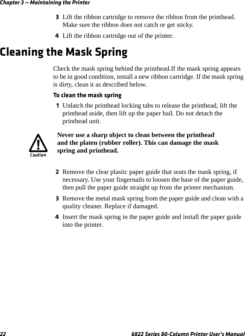 Chapter 3 — Maintaining the Printer22 6822 Series 80-Column Printer User’s Manual3Lift the ribbon cartridge to remove the ribbon from the printhead. Make sure the ribbon does not catch or get sticky.4Lift the ribbon cartridge out of the printer.Cleaning the Mask SpringCheck the mask spring behind the printhead.If the mask spring appears to be in good condition, install a new ribbon cartridge. If the mask spring is dirty, clean it as described below. To clean the mask spring1Unlatch the printhead locking tabs to release the printhead, lift the printhead aside, then lift up the paper bail. Do not detach the printhead unit.2Remove the clear plastic paper guide that seats the mask spring, if necessary. Use your fingernails to loosen the base of the paper guide, then pull the paper guide straight up from the printer mechanism.3Remove the metal mask spring from the paper guide and clean with a quality cleaner. Replace if damaged.4Insert the mask spring in the paper guide and install the paper guide into the printer.Never use a sharp object to clean between the printhead and the platen (rubber roller). This can damage the mask spring and printhead.