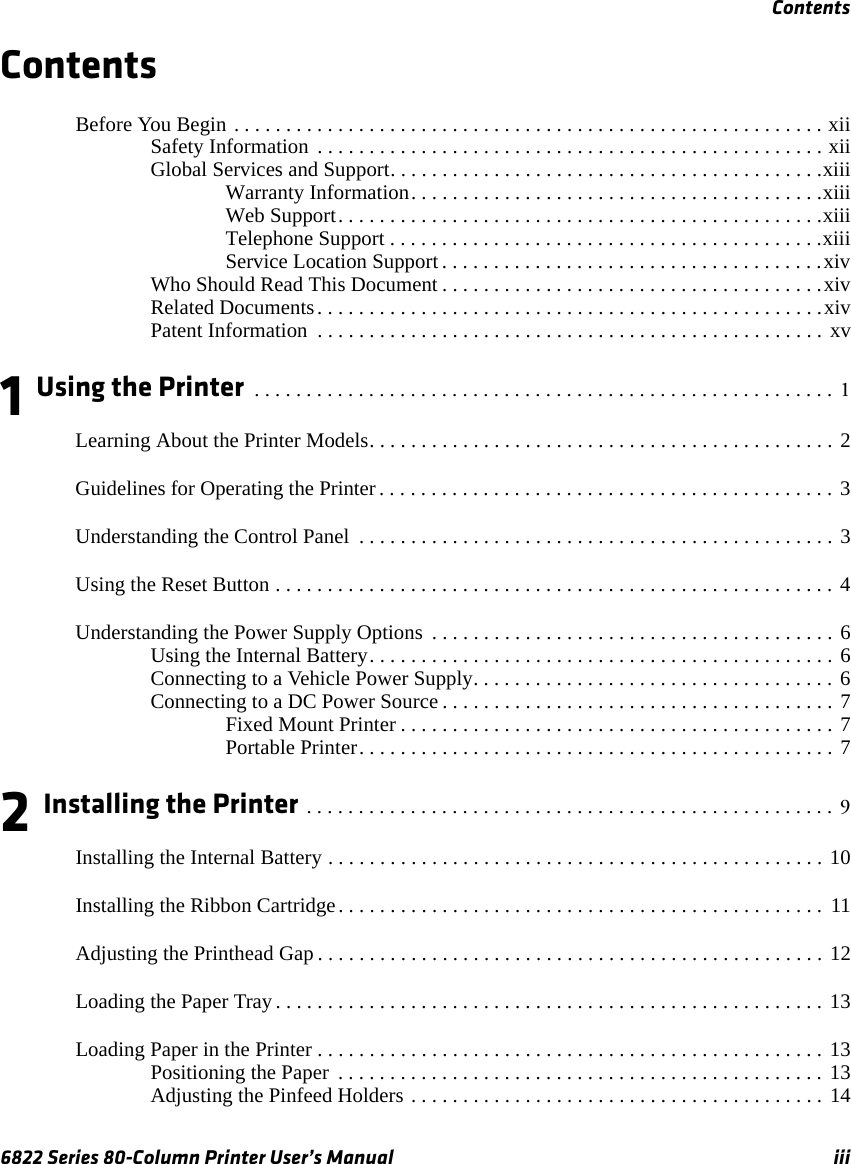 Contents6822 Series 80-Column Printer User’s Manual iiiContentsBefore You Begin . . . . . . . . . . . . . . . . . . . . . . . . . . . . . . . . . . . . . . . . . . . . . . . . . . . . . . . . . xiiSafety Information  . . . . . . . . . . . . . . . . . . . . . . . . . . . . . . . . . . . . . . . . . . . . . . . . . xiiGlobal Services and Support. . . . . . . . . . . . . . . . . . . . . . . . . . . . . . . . . . . . . . . . . .xiiiWarranty Information. . . . . . . . . . . . . . . . . . . . . . . . . . . . . . . . . . . . . . . .xiiiWeb Support. . . . . . . . . . . . . . . . . . . . . . . . . . . . . . . . . . . . . . . . . . . . . . .xiiiTelephone Support . . . . . . . . . . . . . . . . . . . . . . . . . . . . . . . . . . . . . . . . . .xiiiService Location Support . . . . . . . . . . . . . . . . . . . . . . . . . . . . . . . . . . . . .xivWho Should Read This Document . . . . . . . . . . . . . . . . . . . . . . . . . . . . . . . . . . . . .xivRelated Documents. . . . . . . . . . . . . . . . . . . . . . . . . . . . . . . . . . . . . . . . . . . . . . . . .xivPatent Information  . . . . . . . . . . . . . . . . . . . . . . . . . . . . . . . . . . . . . . . . . . . . . . . . . xv1 Using the Printer  . . . . . . . . . . . . . . . . . . . . . . . . . . . . . . . . . . . . . . . . . . . . . . . . . . . . . . . . 1Learning About the Printer Models. . . . . . . . . . . . . . . . . . . . . . . . . . . . . . . . . . . . . . . . . . . . . 2Guidelines for Operating the Printer . . . . . . . . . . . . . . . . . . . . . . . . . . . . . . . . . . . . . . . . . . . . 3Understanding the Control Panel  . . . . . . . . . . . . . . . . . . . . . . . . . . . . . . . . . . . . . . . . . . . . . . 3Using the Reset Button . . . . . . . . . . . . . . . . . . . . . . . . . . . . . . . . . . . . . . . . . . . . . . . . . . . . . . 4Understanding the Power Supply Options  . . . . . . . . . . . . . . . . . . . . . . . . . . . . . . . . . . . . . . . 6Using the Internal Battery. . . . . . . . . . . . . . . . . . . . . . . . . . . . . . . . . . . . . . . . . . . . . 6Connecting to a Vehicle Power Supply. . . . . . . . . . . . . . . . . . . . . . . . . . . . . . . . . . . 6Connecting to a DC Power Source . . . . . . . . . . . . . . . . . . . . . . . . . . . . . . . . . . . . . . 7Fixed Mount Printer . . . . . . . . . . . . . . . . . . . . . . . . . . . . . . . . . . . . . . . . . . 7Portable Printer. . . . . . . . . . . . . . . . . . . . . . . . . . . . . . . . . . . . . . . . . . . . . . 72 Installing the Printer . . . . . . . . . . . . . . . . . . . . . . . . . . . . . . . . . . . . . . . . . . . . . . . . . . . 9Installing the Internal Battery . . . . . . . . . . . . . . . . . . . . . . . . . . . . . . . . . . . . . . . . . . . . . . . . 10Installing the Ribbon Cartridge. . . . . . . . . . . . . . . . . . . . . . . . . . . . . . . . . . . . . . . . . . . . . . .  11Adjusting the Printhead Gap . . . . . . . . . . . . . . . . . . . . . . . . . . . . . . . . . . . . . . . . . . . . . . . . . 12Loading the Paper Tray . . . . . . . . . . . . . . . . . . . . . . . . . . . . . . . . . . . . . . . . . . . . . . . . . . . . . 13Loading Paper in the Printer . . . . . . . . . . . . . . . . . . . . . . . . . . . . . . . . . . . . . . . . . . . . . . . . . 13Positioning the Paper  . . . . . . . . . . . . . . . . . . . . . . . . . . . . . . . . . . . . . . . . . . . . . . . 13Adjusting the Pinfeed Holders . . . . . . . . . . . . . . . . . . . . . . . . . . . . . . . . . . . . . . . . 14