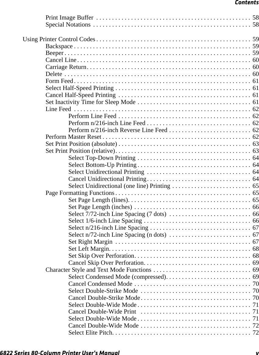 Contents6822 Series 80-Column Printer User’s Manual vPrint Image Buffer  . . . . . . . . . . . . . . . . . . . . . . . . . . . . . . . . . . . . . . . . . . . . . . . . . 58Special Notations  . . . . . . . . . . . . . . . . . . . . . . . . . . . . . . . . . . . . . . . . . . . . . . . . . . 58Using Printer Control Codes . . . . . . . . . . . . . . . . . . . . . . . . . . . . . . . . . . . . . . . . . . . . . . . . . 59Backspace . . . . . . . . . . . . . . . . . . . . . . . . . . . . . . . . . . . . . . . . . . . . . . . . . . . . . . . . 59Beeper . . . . . . . . . . . . . . . . . . . . . . . . . . . . . . . . . . . . . . . . . . . . . . . . . . . . . . . . . . . 59Cancel Line. . . . . . . . . . . . . . . . . . . . . . . . . . . . . . . . . . . . . . . . . . . . . . . . . . . . . . . 60Carriage Return. . . . . . . . . . . . . . . . . . . . . . . . . . . . . . . . . . . . . . . . . . . . . . . . . . . . 60Delete . . . . . . . . . . . . . . . . . . . . . . . . . . . . . . . . . . . . . . . . . . . . . . . . . . . . . . . . . . . 60Form Feed. . . . . . . . . . . . . . . . . . . . . . . . . . . . . . . . . . . . . . . . . . . . . . . . . . . . . . . . 61Select Half-Speed Printing . . . . . . . . . . . . . . . . . . . . . . . . . . . . . . . . . . . . . . . . . . . 61Cancel Half-Speed Printing  . . . . . . . . . . . . . . . . . . . . . . . . . . . . . . . . . . . . . . . . . . 61Set Inactivity Time for Sleep Mode . . . . . . . . . . . . . . . . . . . . . . . . . . . . . . . . . . . . 61Line Feed  . . . . . . . . . . . . . . . . . . . . . . . . . . . . . . . . . . . . . . . . . . . . . . . . . . . . . . . . 62Perform Line Feed . . . . . . . . . . . . . . . . . . . . . . . . . . . . . . . . . . . . . . . . . . 62Perform n/216-inch Line Feed . . . . . . . . . . . . . . . . . . . . . . . . . . . . . . . . . 62Perform n/216-inch Reverse Line Feed . . . . . . . . . . . . . . . . . . . . . . . . . . 62Perform Master Reset . . . . . . . . . . . . . . . . . . . . . . . . . . . . . . . . . . . . . . . . . . . . . . . 62Set Print Position (absolute) . . . . . . . . . . . . . . . . . . . . . . . . . . . . . . . . . . . . . . . . . . 63Set Print Position (relative). . . . . . . . . . . . . . . . . . . . . . . . . . . . . . . . . . . . . . . . . . . 63Select Top-Down Printing . . . . . . . . . . . . . . . . . . . . . . . . . . . . . . . . . . . . 64Select Bottom-Up Printing . . . . . . . . . . . . . . . . . . . . . . . . . . . . . . . . . . . . 64Select Unidirectional Printing  . . . . . . . . . . . . . . . . . . . . . . . . . . . . . . . . . 64Cancel Unidirectional Printing. . . . . . . . . . . . . . . . . . . . . . . . . . . . . . . . . 64Select Unidirectional (one line) Printing . . . . . . . . . . . . . . . . . . . . . . . . . 65Page Formatting Functions. . . . . . . . . . . . . . . . . . . . . . . . . . . . . . . . . . . . . . . . . . . 65Set Page Length (lines). . . . . . . . . . . . . . . . . . . . . . . . . . . . . . . . . . . . . . . 65Set Page Length (inches) . . . . . . . . . . . . . . . . . . . . . . . . . . . . . . . . . . . . . 66Select 7/72-inch Line Spacing (7 dots)  . . . . . . . . . . . . . . . . . . . . . . . . . . 66Select 1/6-inch Line Spacing . . . . . . . . . . . . . . . . . . . . . . . . . . . . . . . . . . 66Select n/216-inch Line Spacing . . . . . . . . . . . . . . . . . . . . . . . . . . . . . . . . 67Select n/72-inch Line Spacing (n dots)  . . . . . . . . . . . . . . . . . . . . . . . . . . 67Set Right Margin  . . . . . . . . . . . . . . . . . . . . . . . . . . . . . . . . . . . . . . . . . . . 67Set Left Margin. . . . . . . . . . . . . . . . . . . . . . . . . . . . . . . . . . . . . . . . . . . . . 68Set Skip Over Perforation. . . . . . . . . . . . . . . . . . . . . . . . . . . . . . . . . . . . . 68Cancel Skip Over Perforation. . . . . . . . . . . . . . . . . . . . . . . . . . . . . . . . . . 69Character Style and Text Mode Functions . . . . . . . . . . . . . . . . . . . . . . . . . . . . . . . 69Select Condensed Mode (compressed). . . . . . . . . . . . . . . . . . . . . . . . . . . 69Cancel Condensed Mode . . . . . . . . . . . . . . . . . . . . . . . . . . . . . . . . . . . . . 70Select Double-Strike Mode  . . . . . . . . . . . . . . . . . . . . . . . . . . . . . . . . . . . 70Cancel Double-Strike Mode. . . . . . . . . . . . . . . . . . . . . . . . . . . . . . . . . . . 70Select Double-Wide Mode . . . . . . . . . . . . . . . . . . . . . . . . . . . . . . . . . . . . 71Cancel Double-Wide Print   . . . . . . . . . . . . . . . . . . . . . . . . . . . . . . . . . . . 71Select Double-Wide Mode . . . . . . . . . . . . . . . . . . . . . . . . . . . . . . . . . . . . 71Cancel Double-Wide Mode . . . . . . . . . . . . . . . . . . . . . . . . . . . . . . . . . . . 72Select Elite Pitch. . . . . . . . . . . . . . . . . . . . . . . . . . . . . . . . . . . . . . . . . . . . 72