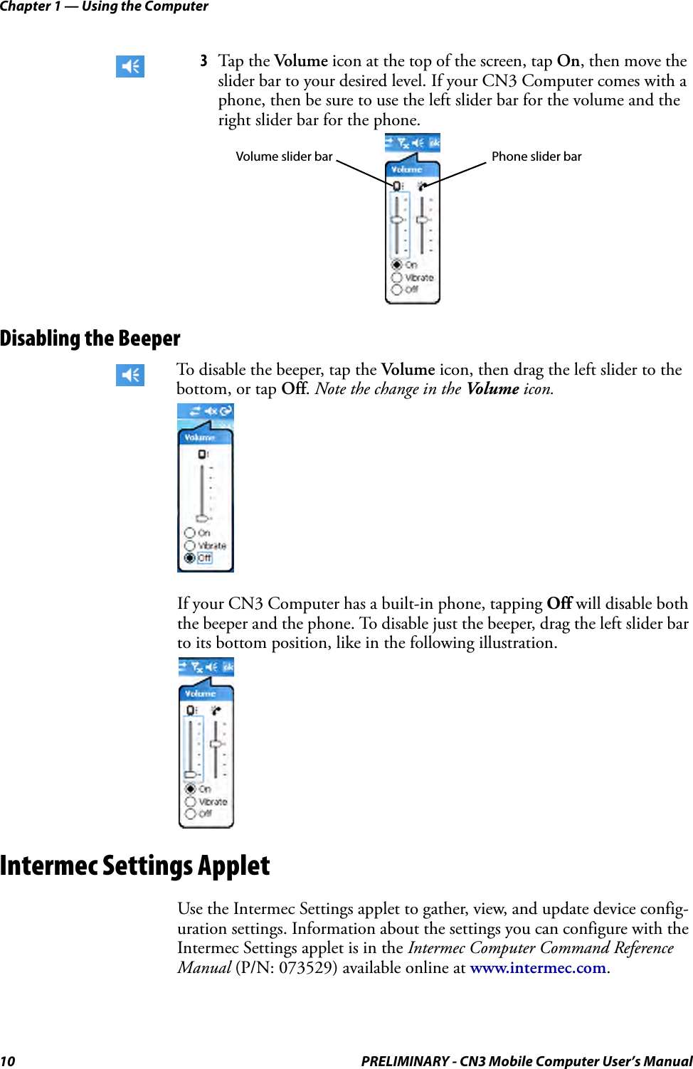 Chapter 1 — Using the Computer10 PRELIMINARY - CN3 Mobile Computer User’s ManualDisabling the BeeperIf your CN3 Computer has a built-in phone, tapping Off will disable both the beeper and the phone. To disable just the beeper, drag the left slider bar to its bottom position, like in the following illustration.Intermec Settings AppletUse the Intermec Settings applet to gather, view, and update device config-uration settings. Information about the settings you can configure with the Intermec Settings applet is in the Intermec Computer Command Reference Manual (P/N: 073529) available online at www.intermec.com.3Tap the Volume icon at the top of the screen, tap On, then move the slider bar to your desired level. If your CN3 Computer comes with a phone, then be sure to use the left slider bar for the volume and the right slider bar for the phone.To disable the beeper, tap the Volume icon, then drag the left slider to the bottom, or tap Off. Note the change in the Vo l u m e  icon.Phone slider barVolume slider bar