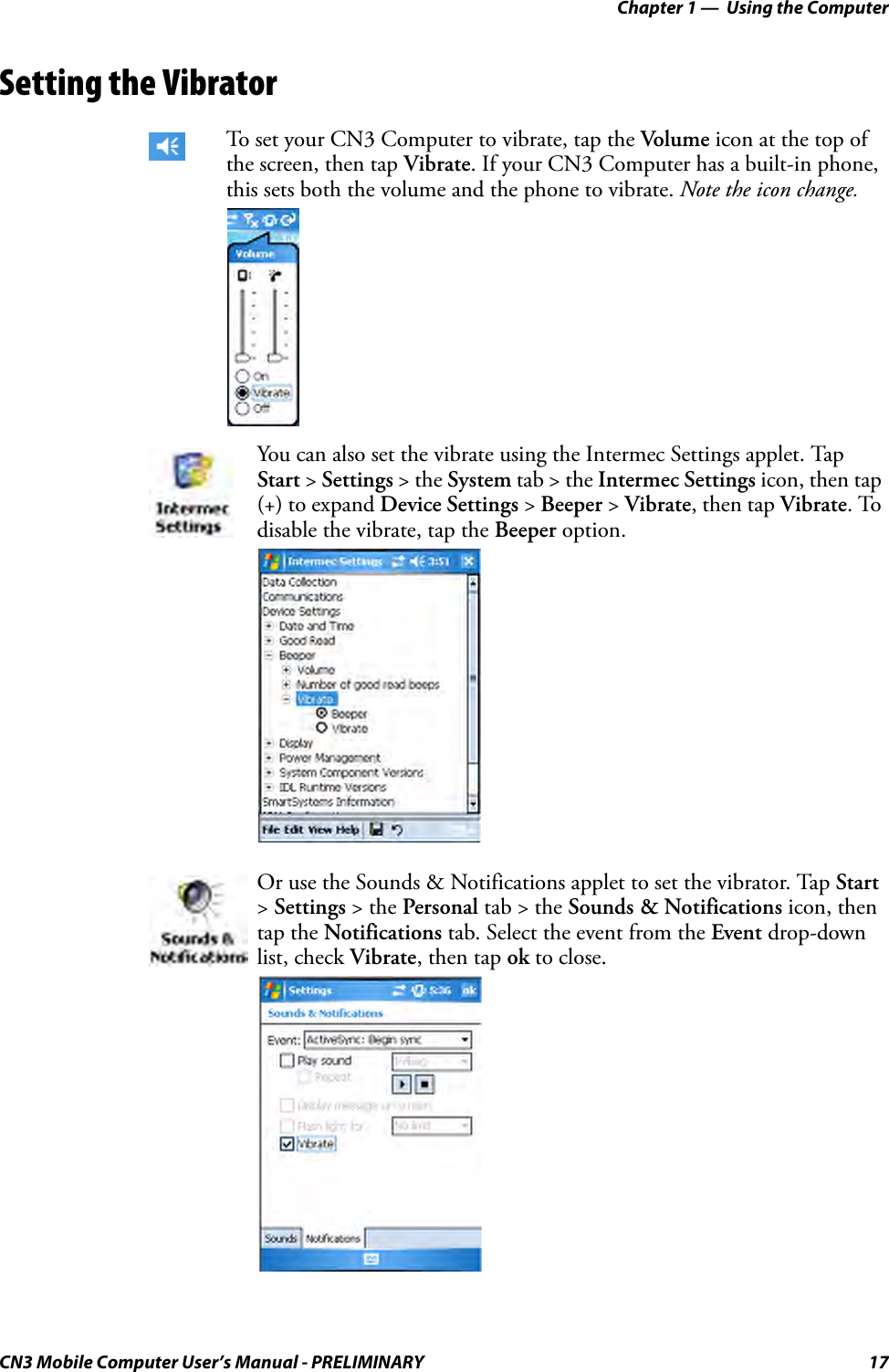 Chapter 1 —  Using the ComputerCN3 Mobile Computer User’s Manual - PRELIMINARY 17Setting the VibratorTo set your CN3 Computer to vibrate, tap the Volume icon at the top of the screen, then tap Vibrate. If your CN3 Computer has a built-in phone, this sets both the volume and the phone to vibrate. Note the icon change.You can also set the vibrate using the Intermec Settings applet. Tap Start &gt; Settings &gt; the System tab &gt; the Intermec Settings icon, then tap (+) to expand Device Settings &gt; Beeper &gt; Vibrate, then tap Vibrate. To disable the vibrate, tap the Beeper option.Or use the Sounds &amp; Notifications applet to set the vibrator. Tap Start &gt; Settings &gt; the Personal tab &gt; the Sounds &amp; Notifications icon, then tap the Notifications tab. Select the event from the Event drop-down list, check Vibrate, then tap ok to close.