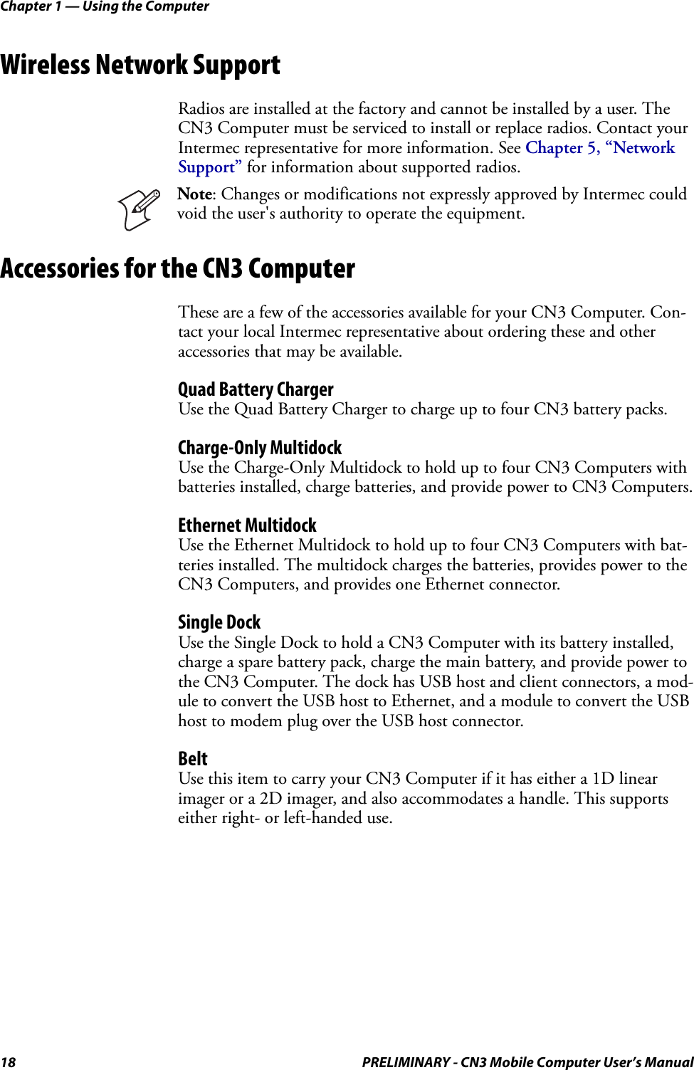 Chapter 1 — Using the Computer18 PRELIMINARY - CN3 Mobile Computer User’s ManualWireless Network SupportRadios are installed at the factory and cannot be installed by a user. The CN3 Computer must be serviced to install or replace radios. Contact your Intermec representative for more information. See Chapter 5, “Network Support” for information about supported radios.Accessories for the CN3 ComputerThese are a few of the accessories available for your CN3 Computer. Con-tact your local Intermec representative about ordering these and other accessories that may be available.Quad Battery ChargerUse the Quad Battery Charger to charge up to four CN3 battery packs.Charge-Only MultidockUse the Charge-Only Multidock to hold up to four CN3 Computers with batteries installed, charge batteries, and provide power to CN3 Computers.Ethernet MultidockUse the Ethernet Multidock to hold up to four CN3 Computers with bat-teries installed. The multidock charges the batteries, provides power to the CN3 Computers, and provides one Ethernet connector.Single DockUse the Single Dock to hold a CN3 Computer with its battery installed, charge a spare battery pack, charge the main battery, and provide power to the CN3 Computer. The dock has USB host and client connectors, a mod-ule to convert the USB host to Ethernet, and a module to convert the USB host to modem plug over the USB host connector.BeltUse this item to carry your CN3 Computer if it has either a 1D linear imager or a 2D imager, and also accommodates a handle. This supports either right- or left-handed use.Note: Changes or modifications not expressly approved by Intermec could void the user&apos;s authority to operate the equipment.