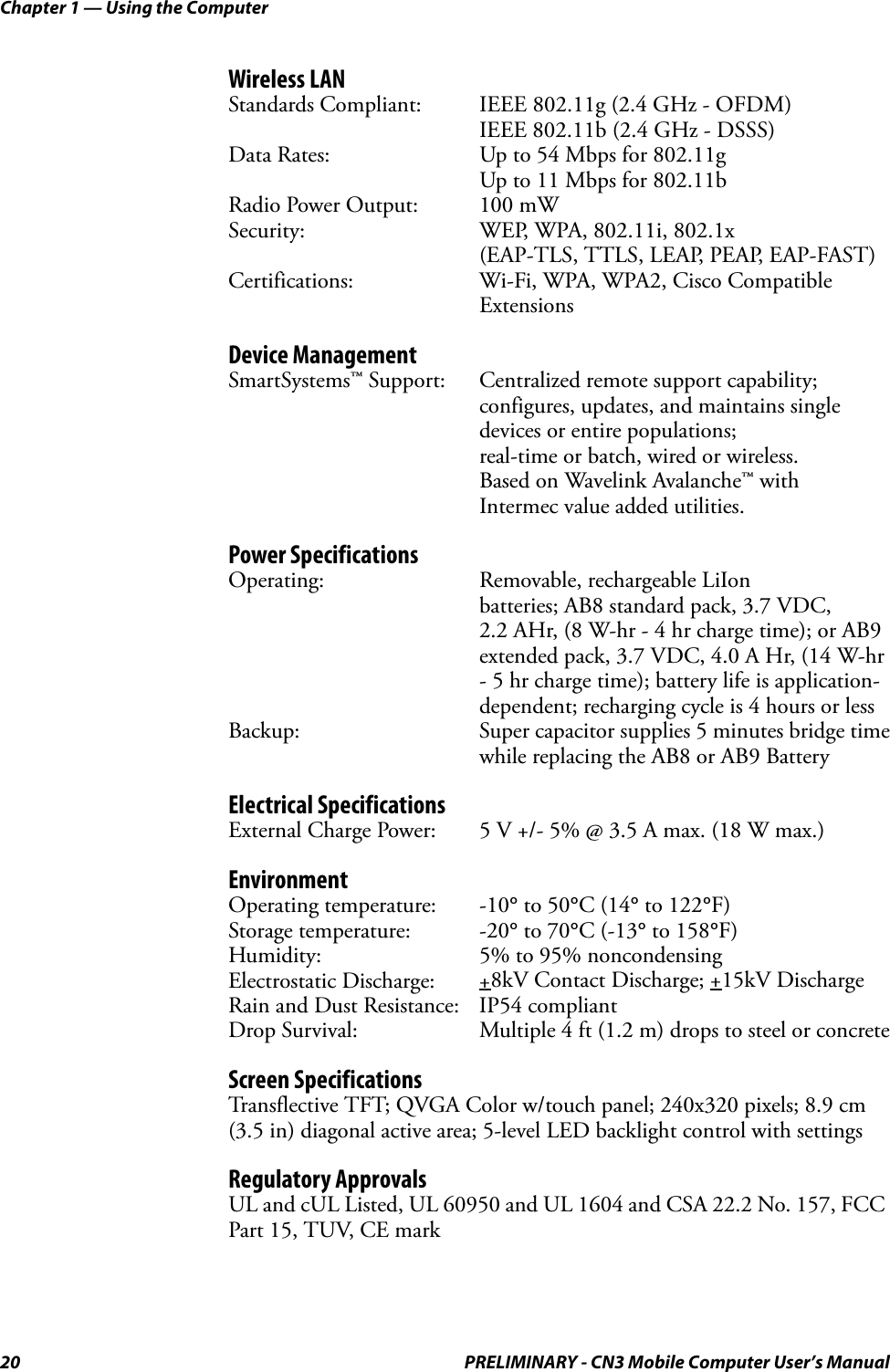 Chapter 1 — Using the Computer20 PRELIMINARY - CN3 Mobile Computer User’s ManualWireless LANStandards Compliant: IEEE 802.11g (2.4 GHz - OFDM)IEEE 802.11b (2.4 GHz - DSSS)Data Rates: Up to 54 Mbps for 802.11gUp to 11 Mbps for 802.11bRadio Power Output: 100 mWSecurity: WEP, WPA, 802.11i, 802.1x (EAP-TLS, TTLS, LEAP, PEAP, EAP-FAST)Certifications: Wi-Fi, WPA, WPA2, Cisco Compatible ExtensionsDevice ManagementSmartSystems™ Support: Centralized remote support capability; configures, updates, and maintains single devices or entire populations; real-time or batch, wired or wireless. Based on Wavelink Avalanche™ with Intermec value added utilities.Power SpecificationsOperating: Removable, rechargeable LiIonbatteries; AB8 standard pack, 3.7 VDC, 2.2 AHr, (8 W-hr - 4 hr charge time); or AB9extended pack, 3.7 VDC, 4.0 A Hr, (14 W-hr- 5 hr charge time); battery life is application-dependent; recharging cycle is 4 hours or lessBackup: Super capacitor supplies 5 minutes bridge timewhile replacing the AB8 or AB9 BatteryElectrical SpecificationsExternal Charge Power: 5 V +/- 5% @ 3.5 A max. (18 W max.)EnvironmentOperating temperature: -10° to 50°C (14° to 122°F)Storage temperature: -20° to 70°C (-13° to 158°F)Humidity: 5% to 95% noncondensingElectrostatic Discharge: +8kV Contact Discharge; +15kV DischargeRain and Dust Resistance: IP54 compliantDrop Survival: Multiple 4 ft (1.2 m) drops to steel or concreteScreen SpecificationsTransflective TFT; QVGA Color w/touch panel; 240x320 pixels; 8.9 cm (3.5 in) diagonal active area; 5-level LED backlight control with settingsRegulatory ApprovalsUL and cUL Listed, UL 60950 and UL 1604 and CSA 22.2 No. 157, FCC Part 15, TUV, CE mark