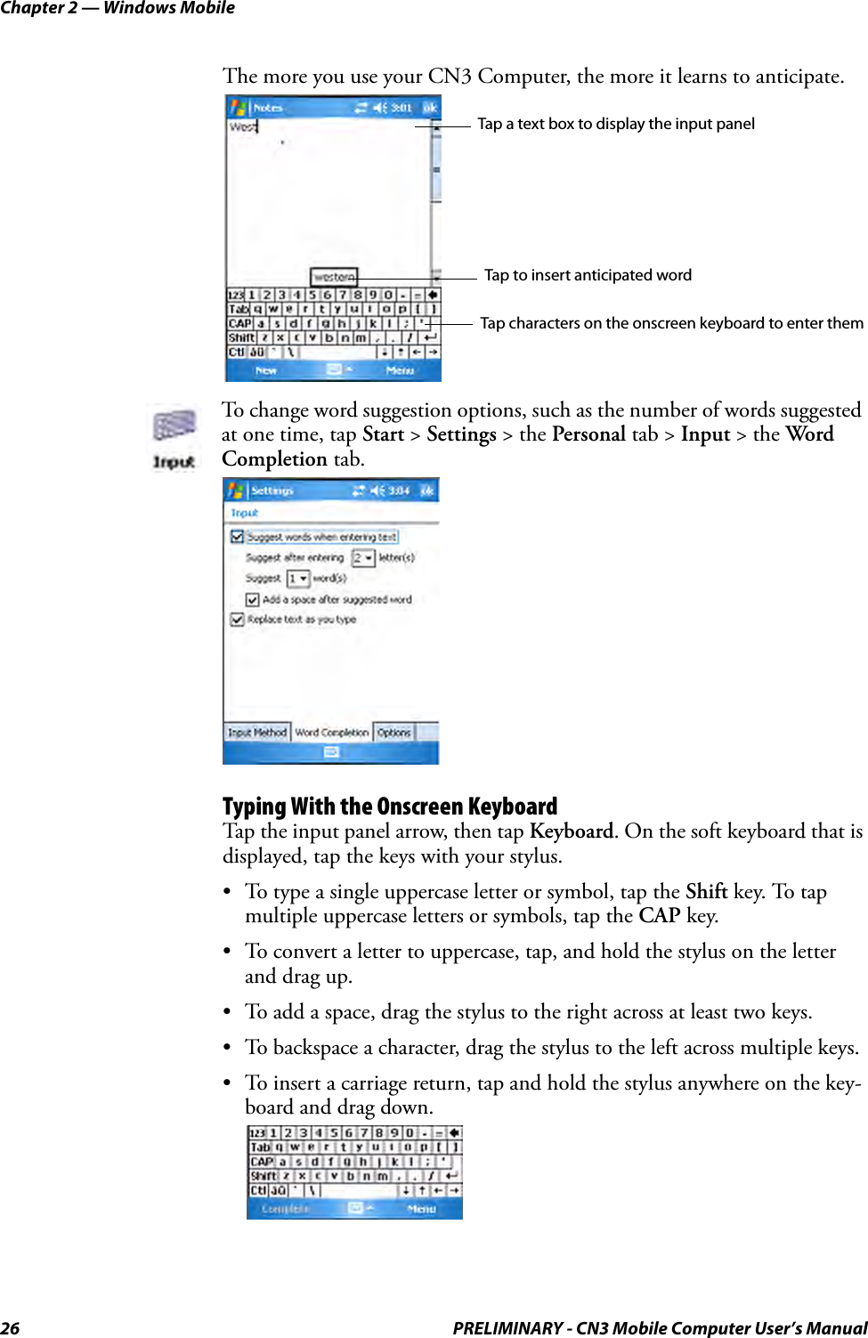 Chapter 2 — Windows Mobile26 PRELIMINARY - CN3 Mobile Computer User’s ManualThe more you use your CN3 Computer, the more it learns to anticipate.Typing With the Onscreen KeyboardTap the input panel arrow, then tap Keyboard. On the soft keyboard that is displayed, tap the keys with your stylus.• To type a single uppercase letter or symbol, tap the Shift key. To tap multiple uppercase letters or symbols, tap the CAP key.• To convert a letter to uppercase, tap, and hold the stylus on the letter and drag up.• To add a space, drag the stylus to the right across at least two keys.• To backspace a character, drag the stylus to the left across multiple keys.• To insert a carriage return, tap and hold the stylus anywhere on the key-board and drag down.To change word suggestion options, such as the number of words suggested at one time, tap Start &gt; Settings &gt; the Personal tab &gt; Input &gt; the Word Completion tab.Tap a text box to display the input panelTap to insert anticipated wordTap characters on the onscreen keyboard to enter them