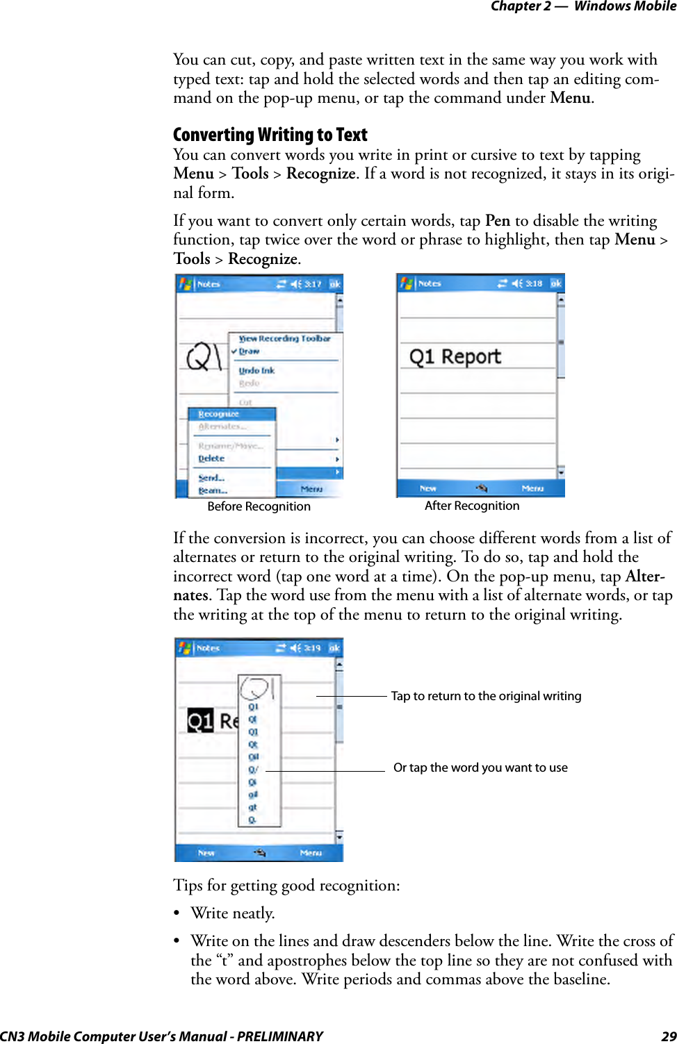 Chapter 2 —  Windows MobileCN3 Mobile Computer User’s Manual - PRELIMINARY 29You can cut, copy, and paste written text in the same way you work with typed text: tap and hold the selected words and then tap an editing com-mand on the pop-up menu, or tap the command under Menu.Converting Writing to TextYou can convert words you write in print or cursive to text by tapping Menu &gt; To o l s  &gt; Recognize. If a word is not recognized, it stays in its origi-nal form.If you want to convert only certain words, tap Pen to disable the writing function, tap twice over the word or phrase to highlight, then tap Menu &gt; Tools &gt; Recognize.If the conversion is incorrect, you can choose different words from a list of alternates or return to the original writing. To do so, tap and hold the incorrect word (tap one word at a time). On the pop-up menu, tap Alter-nates. Tap the word use from the menu with a list of alternate words, or tap the writing at the top of the menu to return to the original writing.Tips for getting good recognition:• Write neatly.• Write on the lines and draw descenders below the line. Write the cross of the “t” and apostrophes below the top line so they are not confused with the word above. Write periods and commas above the baseline.Before Recognition After RecognitionTap to return to the original writingOr tap the word you want to use